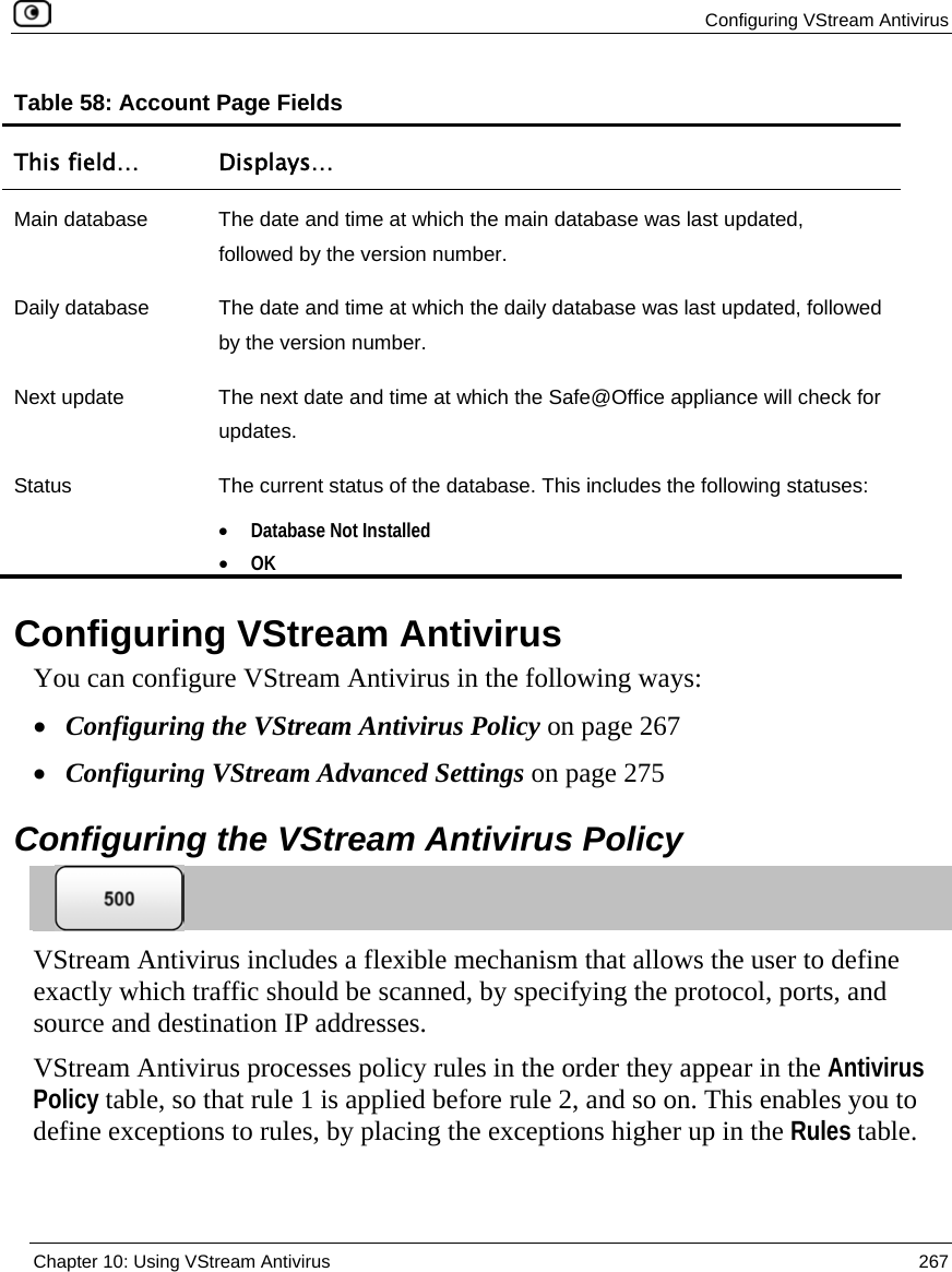 Configuring VStream Antivirus  Chapter 10: Using VStream Antivirus  267  Table 58: Account Page Fields This field…  Displays… Main database  The date and time at which the main database was last updated, followed by the version number. Daily database  The date and time at which the daily database was last updated, followed by the version number.  Next update  The next date and time at which the Safe@Office appliance will check for updates. Status  The current status of the database. This includes the following statuses: • Database Not Installed • OK   Configuring VStream Antivirus You can configure VStream Antivirus in the following ways:  • Configuring the VStream Antivirus Policy on page 267 • Configuring VStream Advanced Settings on page 275  Configuring the VStream Antivirus Policy  VStream Antivirus includes a flexible mechanism that allows the user to define exactly which traffic should be scanned, by specifying the protocol, ports, and source and destination IP addresses.  VStream Antivirus processes policy rules in the order they appear in the Antivirus Policy table, so that rule 1 is applied before rule 2, and so on. This enables you to define exceptions to rules, by placing the exceptions higher up in the Rules table.  
