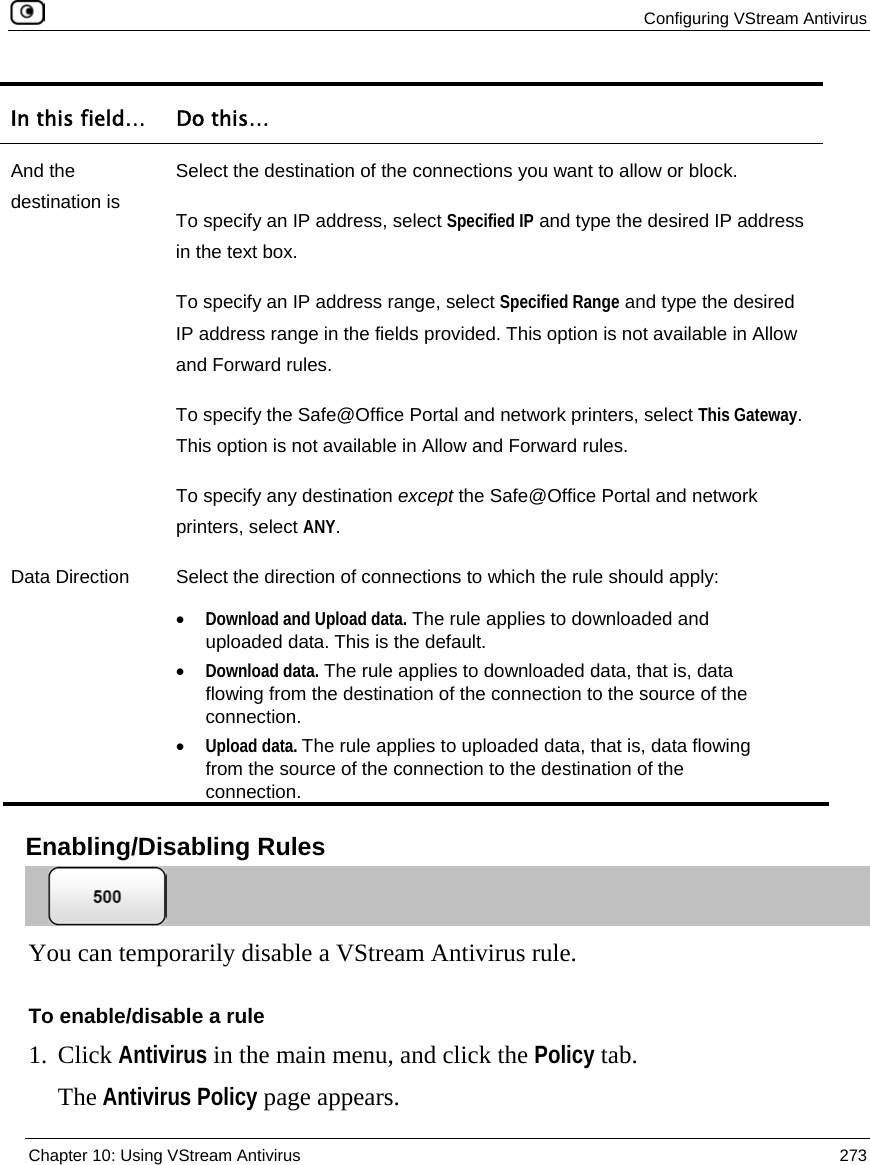  Configuring VStream Antivirus  Chapter 10: Using VStream Antivirus  273  In this field…  Do this… And the destination is Select the destination of the connections you want to allow or block. To specify an IP address, select Specified IP and type the desired IP address in the text box. To specify an IP address range, select Specified Range and type the desired IP address range in the fields provided. This option is not available in Allow and Forward rules. To specify the Safe@Office Portal and network printers, select This Gateway. This option is not available in Allow and Forward rules. To specify any destination except the Safe@Office Portal and network printers, select ANY. Data Direction  Select the direction of connections to which the rule should apply: • Download and Upload data. The rule applies to downloaded and uploaded data. This is the default. • Download data. The rule applies to downloaded data, that is, data flowing from the destination of the connection to the source of the connection. • Upload data. The rule applies to uploaded data, that is, data flowing from the source of the connection to the destination of the connection.   Enabling/Disabling Rules  You can temporarily disable a VStream Antivirus rule.  To enable/disable a rule 1. Click Antivirus in the main menu, and click the Policy tab. The Antivirus Policy page appears. 