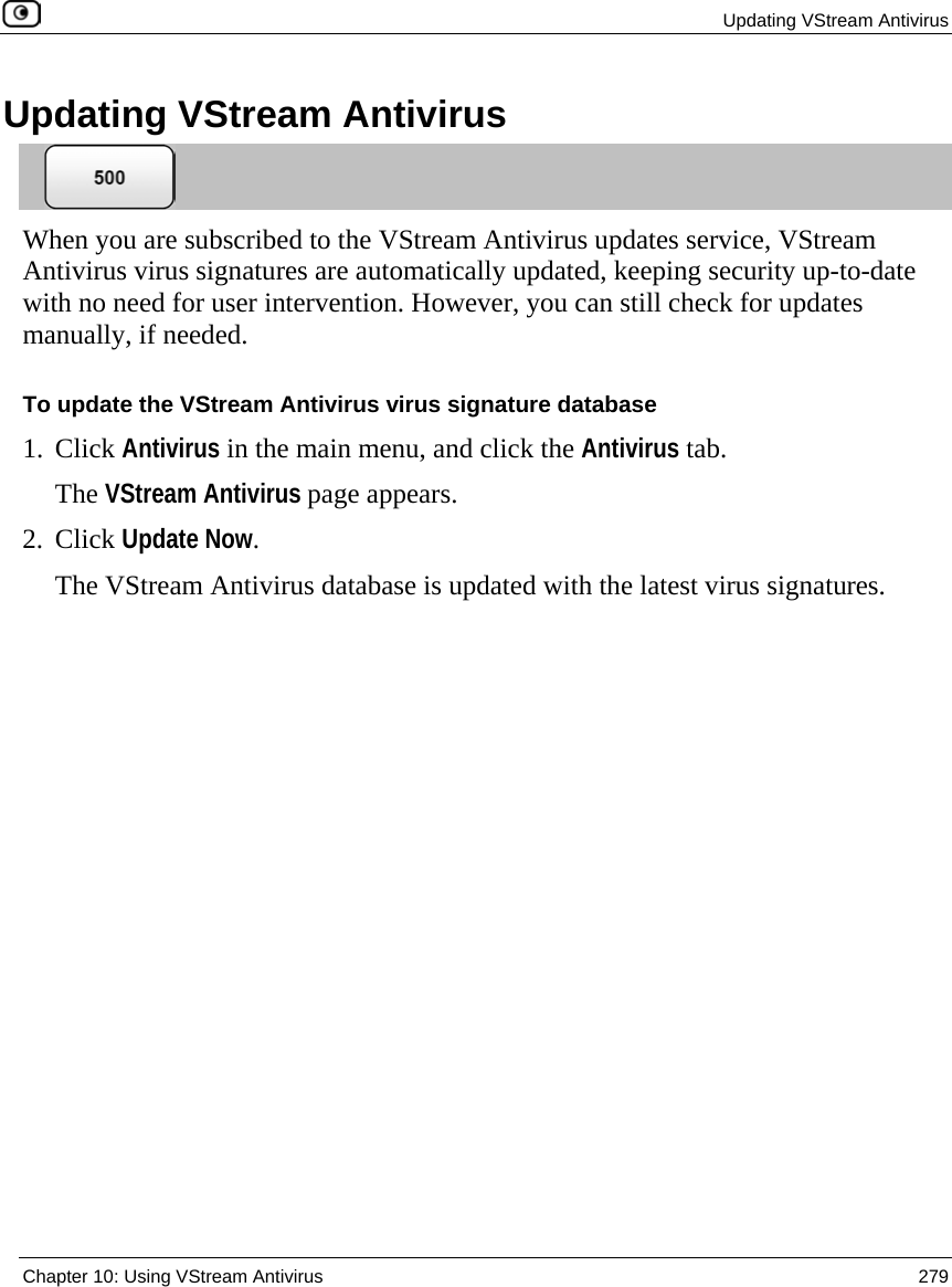  Updating VStream Antivirus  Chapter 10: Using VStream Antivirus  279  Updating VStream Antivirus  When you are subscribed to the VStream Antivirus updates service, VStream Antivirus virus signatures are automatically updated, keeping security up-to-date with no need for user intervention. However, you can still check for updates manually, if needed.  To update the VStream Antivirus virus signature database 1. Click Antivirus in the main menu, and click the Antivirus tab. The VStream Antivirus page appears. 2. Click Update Now. The VStream Antivirus database is updated with the latest virus signatures.  