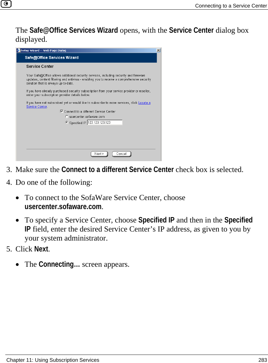  Connecting to a Service Center  Chapter 11: Using Subscription Services  283  The Safe@Office Services Wizard opens, with the Service Center dialog box displayed.  3. Make sure the Connect to a different Service Center check box is selected. 4. Do one of the following: • To connect to the SofaWare Service Center, choose usercenter.sofaware.com.  • To specify a Service Center, choose Specified IP and then in the Specified IP field, enter the desired Service Center’s IP address, as given to you by your system administrator. 5. Click Next. • The Connecting… screen appears. 