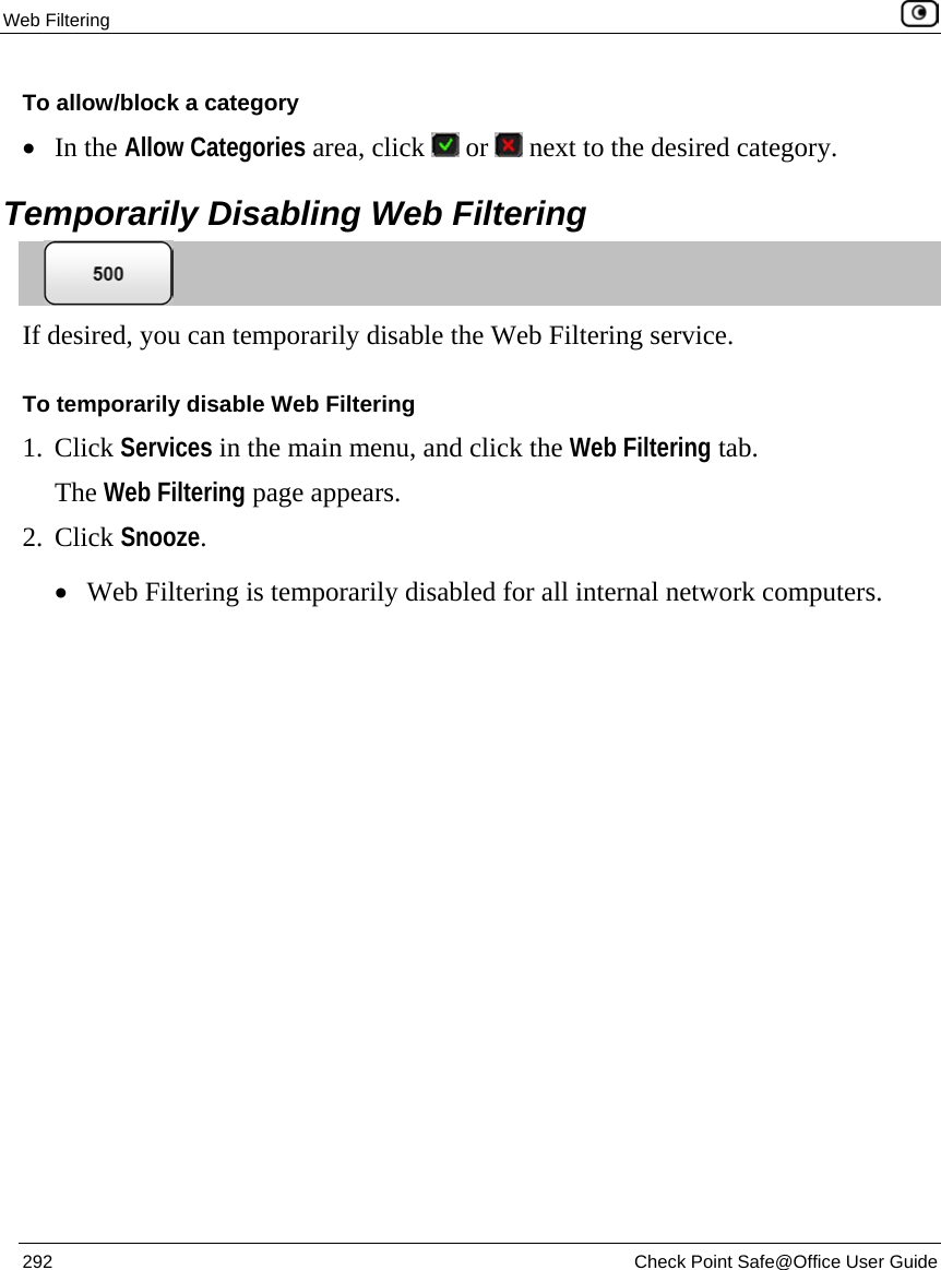Web Filtering    292  Check Point Safe@Office User Guide  To allow/block a category • In the Allow Categories area, click   or   next to the desired category.  Temporarily Disabling Web Filtering  If desired, you can temporarily disable the Web Filtering service. To temporarily disable Web Filtering 1. Click Services in the main menu, and click the Web Filtering tab. The Web Filtering page appears.  2. Click Snooze. • Web Filtering is temporarily disabled for all internal network computers. 