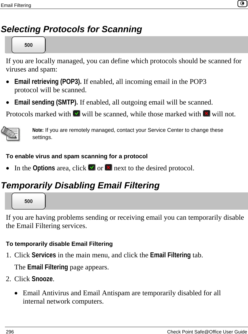 Email Filtering    296  Check Point Safe@Office User Guide  Selecting Protocols for Scanning  If you are locally managed, you can define which protocols should be scanned for viruses and spam:  • Email retrieving (POP3). If enabled, all incoming email in the POP3 protocol will be scanned. • Email sending (SMTP). If enabled, all outgoing email will be scanned. Protocols marked with   will be scanned, while those marked with   will not.   Note: If you are remotely managed, contact your Service Center to change these settings. To enable virus and spam scanning for a protocol • In the Options area, click   or   next to the desired protocol.  Temporarily Disabling Email Filtering  If you are having problems sending or receiving email you can temporarily disable the Email Filtering services. To temporarily disable Email Filtering 1. Click Services in the main menu, and click the Email Filtering tab. The Email Filtering page appears.  2. Click Snooze. • Email Antivirus and Email Antispam are temporarily disabled for all internal network computers. 
