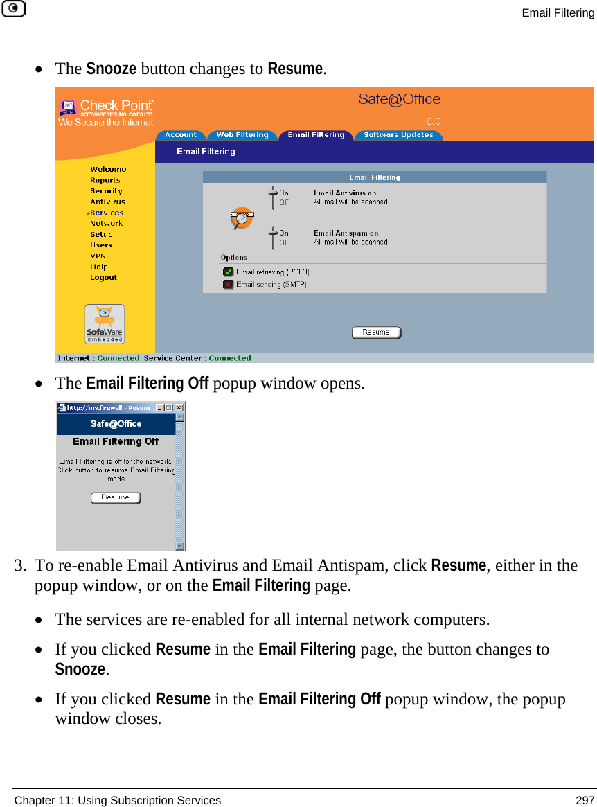  Email Filtering  Chapter 11: Using Subscription Services  297  • The Snooze button changes to Resume.  • The Email Filtering Off popup window opens.   3. To re-enable Email Antivirus and Email Antispam, click Resume, either in the popup window, or on the Email Filtering page.  • The services are re-enabled for all internal network computers. • If you clicked Resume in the Email Filtering page, the button changes to Snooze. • If you clicked Resume in the Email Filtering Off popup window, the popup window closes.  