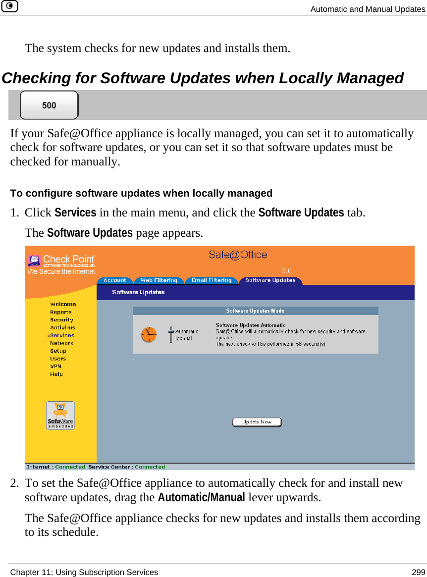 Automatic and Manual Updates  Chapter 11: Using Subscription Services  299  The system checks for new updates and installs them.  Checking for Software Updates when Locally Managed  If your Safe@Office appliance is locally managed, you can set it to automatically check for software updates, or you can set it so that software updates must be checked for manually.  To configure software updates when locally managed 1. Click Services in the main menu, and click the Software Updates tab. The Software Updates page appears.  2. To set the Safe@Office appliance to automatically check for and install new software updates, drag the Automatic/Manual lever upwards. The Safe@Office appliance checks for new updates and installs them according to its schedule. 