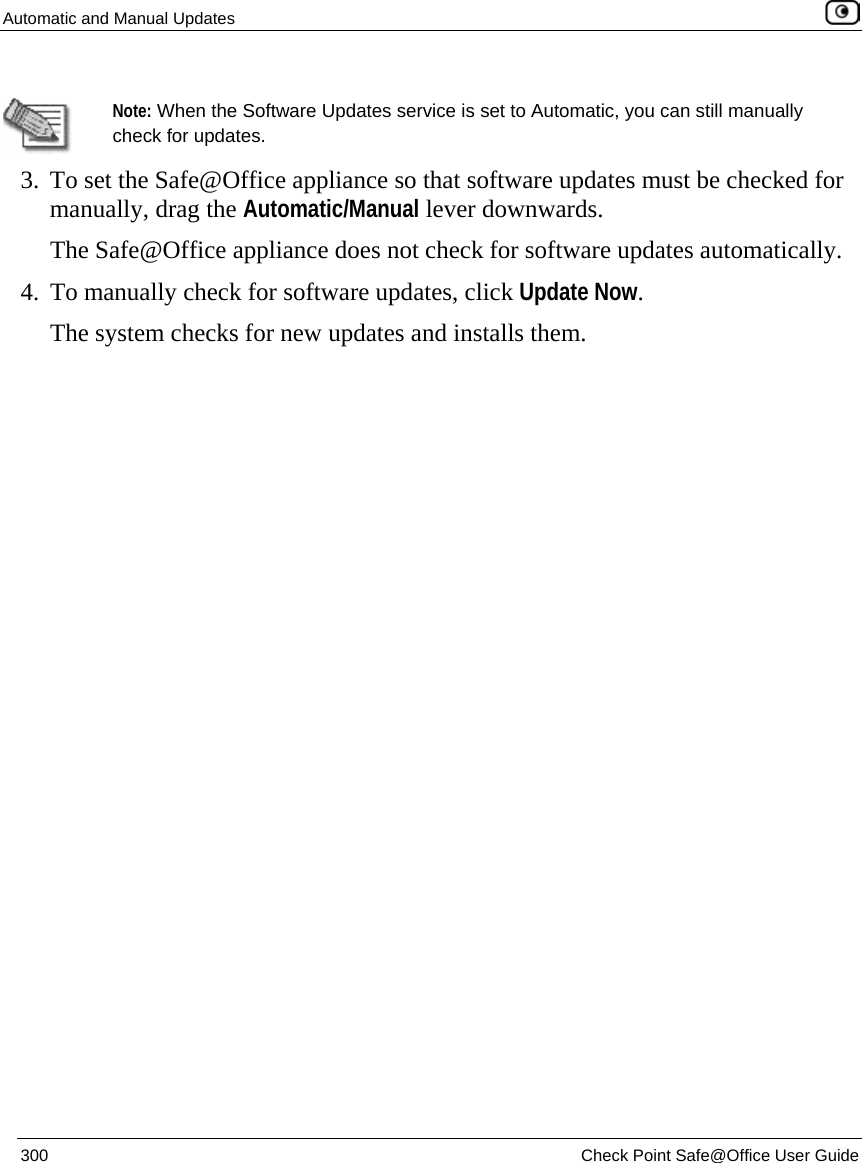 Automatic and Manual Updates    300  Check Point Safe@Office User Guide    Note: When the Software Updates service is set to Automatic, you can still manually check for updates.  3. To set the Safe@Office appliance so that software updates must be checked for manually, drag the Automatic/Manual lever downwards.  The Safe@Office appliance does not check for software updates automatically. 4. To manually check for software updates, click Update Now.  The system checks for new updates and installs them.  