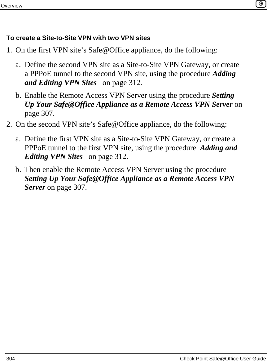 Overview    304  Check Point Safe@Office User Guide   To create a Site-to-Site VPN with two VPN sites 1. On the first VPN site’s Safe@Office appliance, do the following: a. Define the second VPN site as a Site-to-Site VPN Gateway, or create a PPPoE tunnel to the second VPN site, using the procedure Adding and Editing VPN Sites   on page 312. b. Enable the Remote Access VPN Server using the procedure Setting Up Your Safe@Office Appliance as a Remote Access VPN Server on page 307. 2. On the second VPN site’s Safe@Office appliance, do the following: a. Define the first VPN site as a Site-to-Site VPN Gateway, or create a PPPoE tunnel to the first VPN site, using the procedure  Adding and Editing VPN Sites   on page 312. b. Then enable the Remote Access VPN Server using the procedure Setting Up Your Safe@Office Appliance as a Remote Access VPN Server on page 307.  