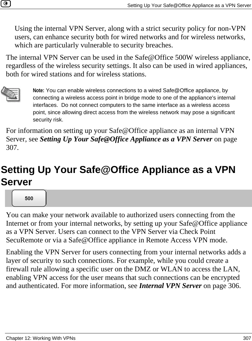   Setting Up Your Safe@Office Appliance as a VPN Server  Chapter 12: Working With VPNs  307  Using the internal VPN Server, along with a strict security policy for non-VPN users, can enhance security both for wired networks and for wireless networks, which are particularly vulnerable to security breaches.  The internal VPN Server can be used in the Safe@Office 500W wireless appliance, regardless of the wireless security settings. It also can be used in wired appliances, both for wired stations and for wireless stations.    Note: You can enable wireless connections to a wired Safe@Office appliance, by connecting a wireless access point in bridge mode to one of the appliance&apos;s internal interfaces.  Do not connect computers to the same interface as a wireless access point, since allowing direct access from the wireless network may pose a significant security risk. For information on setting up your Safe@Office appliance as an internal VPN Server, see Setting Up Your Safe@Office Appliance as a VPN Server on page 307.  Setting Up Your Safe@Office Appliance as a VPN Server  You can make your network available to authorized users connecting from the Internet or from your internal networks, by setting up your Safe@Office appliance as a VPN Server. Users can connect to the VPN Server via Check Point SecuRemote or via a Safe@Office appliance in Remote Access VPN mode. Enabling the VPN Server for users connecting from your internal networks adds a layer of security to such connections. For example, while you could create a firewall rule allowing a specific user on the DMZ or WLAN to access the LAN, enabling VPN access for the user means that such connections can be encrypted and authenticated. For more information, see Internal VPN Server on page 306. 
