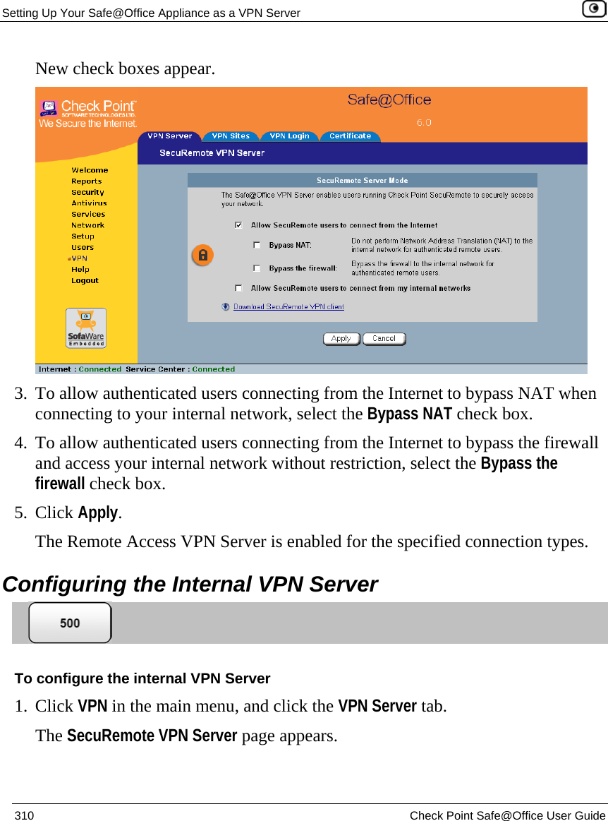 Setting Up Your Safe@Office Appliance as a VPN Server    310  Check Point Safe@Office User Guide  New check boxes appear.  3. To allow authenticated users connecting from the Internet to bypass NAT when connecting to your internal network, select the Bypass NAT check box. 4. To allow authenticated users connecting from the Internet to bypass the firewall and access your internal network without restriction, select the Bypass the firewall check box. 5. Click Apply. The Remote Access VPN Server is enabled for the specified connection types.  Configuring the Internal VPN Server  To configure the internal VPN Server 1. Click VPN in the main menu, and click the VPN Server tab. The SecuRemote VPN Server page appears. 