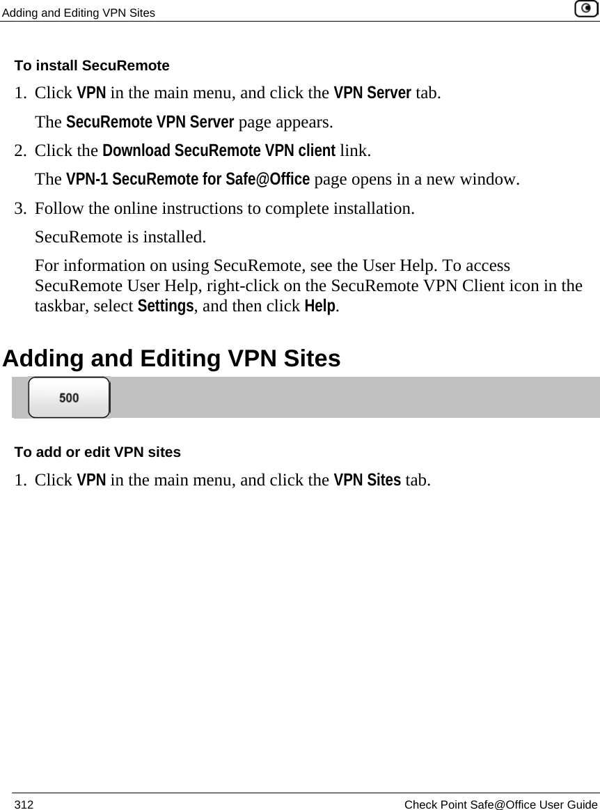 Adding and Editing VPN Sites    312  Check Point Safe@Office User Guide  To install SecuRemote 1. Click VPN in the main menu, and click the VPN Server tab. The SecuRemote VPN Server page appears. 2. Click the Download SecuRemote VPN client link. The VPN-1 SecuRemote for Safe@Office page opens in a new window. 3. Follow the online instructions to complete installation.  SecuRemote is installed. For information on using SecuRemote, see the User Help. To access SecuRemote User Help, right-click on the SecuRemote VPN Client icon in the taskbar, select Settings, and then click Help.  Adding and Editing VPN Sites   To add or edit VPN sites 1. Click VPN in the main menu, and click the VPN Sites tab. 