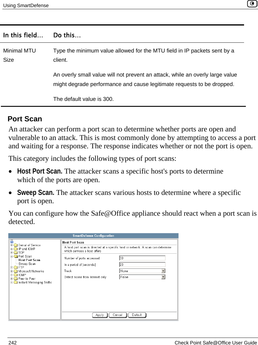 Using SmartDefense    242  Check Point Safe@Office User Guide  In this field…  Do this… Minimal MTU Size Type the minimum value allowed for the MTU field in IP packets sent by a client. An overly small value will not prevent an attack, while an overly large value might degrade performance and cause legitimate requests to be dropped. The default value is 300.   Port Scan An attacker can perform a port scan to determine whether ports are open and vulnerable to an attack. This is most commonly done by attempting to access a port and waiting for a response. The response indicates whether or not the port is open.  This category includes the following types of port scans: • Host Port Scan. The attacker scans a specific host&apos;s ports to determine which of the ports are open. • Sweep Scan. The attacker scans various hosts to determine where a specific port is open.  You can configure how the Safe@Office appliance should react when a port scan is detected.  