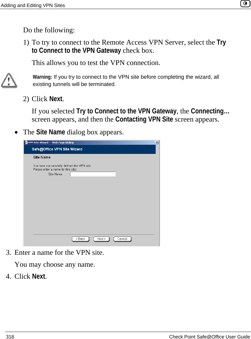Adding and Editing VPN Sites    318  Check Point Safe@Office User Guide  Do the following: 1) To try to connect to the Remote Access VPN Server, select the Try to Connect to the VPN Gateway check box. This allows you to test the VPN connection.   Warning: If you try to connect to the VPN site before completing the wizard, all existing tunnels will be terminated.  2) Click Next. If you selected Try to Connect to the VPN Gateway, the Connecting… screen appears, and then the Contacting VPN Site screen appears. • The Site Name dialog box appears.  3. Enter a name for the VPN site.  You may choose any name. 4. Click Next. 