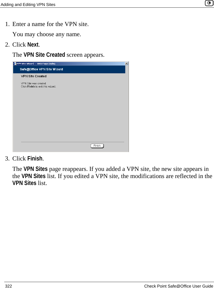 Adding and Editing VPN Sites    322  Check Point Safe@Office User Guide  1. Enter a name for the VPN site.  You may choose any name. 2. Click Next. The VPN Site Created screen appears.  3. Click Finish. The VPN Sites page reappears. If you added a VPN site, the new site appears in the VPN Sites list. If you edited a VPN site, the modifications are reflected in the VPN Sites list.   