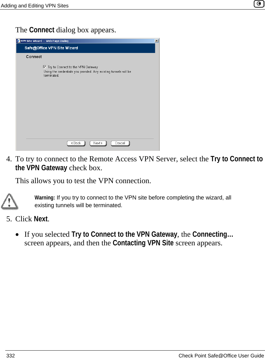 Adding and Editing VPN Sites    332  Check Point Safe@Office User Guide  The Connect dialog box appears.  4. To try to connect to the Remote Access VPN Server, select the Try to Connect to the VPN Gateway check box. This allows you to test the VPN connection.   Warning: If you try to connect to the VPN site before completing the wizard, all existing tunnels will be terminated.  5. Click Next. • If you selected Try to Connect to the VPN Gateway, the Connecting… screen appears, and then the Contacting VPN Site screen appears. 