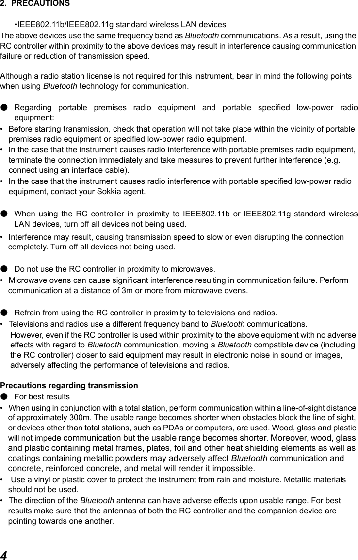 2. PRECAUTIONS4&bull;IEEE802.11b/IEEE802.11g standard wireless LAN devicesThe above devices use the same frequency band as Bluetooth communications. As a result, using the RC controller within proximity to the above devices may result in interference causing communication failure or reduction of transmission speed.Although a radio station license is not required for this instrument, bear in mind the following points when using Bluetooth technology for communication.●Regarding portable premises radio equipment and portable specified low-power radioequipment: &bull; Before starting transmission, check that operation will not take place within the vicinity of portable premises radio equipment or specified low-power radio equipment.&bull; In the case that the instrument causes radio interference with portable premises radio equipment, terminate the connection immediately and take measures to prevent further interference (e.g. connect using an interface cable).&bull; In the case that the instrument causes radio interference with portable specified low-power radio equipment, contact your Sokkia agent.●When using the RC controller in proximity to IEEE802.11b or IEEE802.11g standard wirelessLAN devices, turn off all devices not being used.&bull; Interference may result, causing transmission speed to slow or even disrupting the connection completely. Turn off all devices not being used.●Do not use the RC controller in proximity to microwaves.&bull; Microwave ovens can cause significant interference resulting in communication failure. Perform communication at a distance of 3m or more from microwave ovens.●Refrain from using the RC controller in proximity to televisions and radios.&bull; Televisions and radios use a different frequency band to Bluetooth communications.However, even if the RC controller is used within proximity to the above equipment with no adverse effects with regard to Bluetooth communication, moving a Bluetooth compatible device (including the RC controller) closer to said equipment may result in electronic noise in sound or images, adversely affecting the performance of televisions and radios.Precautions regarding transmission●For best results&bull; When using in conjunction with a total station, perform communication within a line-of-sight distance of approximately 300m. The usable range becomes shorter when obstacles block the line of sight, or devices other than total stations, such as PDAs or computers, are used. Wood, glass and plastic will not impede communication but the usable range becomes shorter. Moreover, wood, glass and plastic containing metal frames, plates, foil and other heat shielding elements as well as coatings containing metallic powders may adversely affect Bluetooth communication and concrete, reinforced concrete, and metal will render it impossible. &bull;  Use a vinyl or plastic cover to protect the instrument from rain and moisture. Metallic materials should not be used.&bull; The direction of the Bluetooth antenna can have adverse effects upon usable range. For best results make sure that the antennas of both the RC controller and the companion device are pointing towards one another. 
