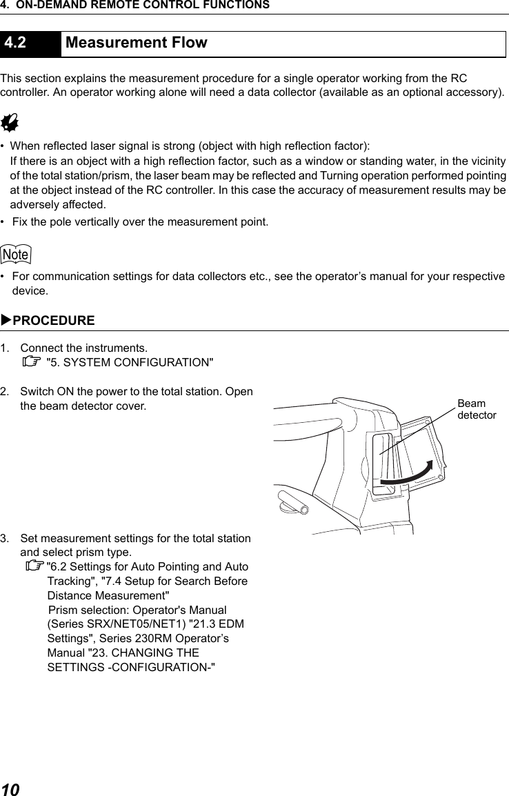4. ON-DEMAND REMOTE CONTROL FUNCTIONS10This section explains the measurement procedure for a single operator working from the RC controller. An operator working alone will need a data collector (available as an optional accessory).G&bull; When reflected laser signal is strong (object with high reflection factor):If there is an object with a high reflection factor, such as a window or standing water, in the vicinity of the total station/prism, the laser beam may be reflected and Turning operation performed pointing at the object instead of the RC controller. In this case the accuracy of measurement results may be adversely affected.&bull; Fix the pole vertically over the measurement point.$&bull; For communication settings for data collectors etc., see the operator&rsquo;s manual for your respective device.XPROCEDURE 1. Connect the instruments.C "5. SYSTEM CONFIGURATION"2. Switch ON the power to the total station. Open the beam detector cover.3. Set measurement settings for the total station and select prism type. C"6.2 Settings for Auto Pointing and Auto Tracking", "7.4 Setup for Search Before Distance Measurement" Prism selection: Operator's Manual (Series SRX/NET05/NET1) "21.3 EDM Settings", Series 230RM Operator&rsquo;s Manual "23. CHANGING THE SETTINGS -CONFIGURATION-"4.2 Measurement FlowBeam detector