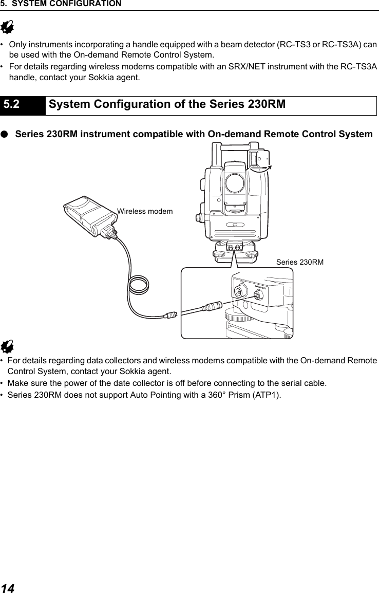 5. SYSTEM CONFIGURATION14G&bull; Only instruments incorporating a handle equipped with a beam detector (RC-TS3 or RC-TS3A) can be used with the On-demand Remote Control System.&bull; For details regarding wireless modems compatible with an SRX/NET instrument with the RC-TS3A handle, contact your Sokkia agent.●Series 230RM instrument compatible with On-demand Remote Control SystemG &bull; For details regarding data collectors and wireless modems compatible with the On-demand Remote Control System, contact your Sokkia agent.&bull; Make sure the power of the date collector is off before connecting to the serial cable. &bull; Series 230RM does not support Auto Pointing with a 360&deg; Prism (ATP1).                   5.2 System Configuration of the Series 230RMSeries 230RMWireless modem