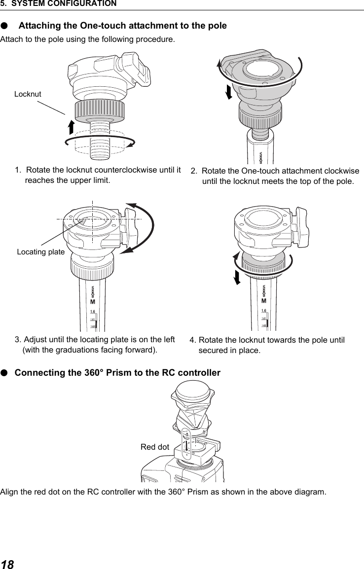 5. SYSTEM CONFIGURATION18● Attaching the One-touch attachment to the poleAttach to the pole using the following procedure.1.  Rotate the locknut counterclockwise until it reaches the upper limit.3. Adjust until the locating plate is on the left (with the graduations facing forward).●Connecting the 360&deg; Prism to the RC controller      Align the red dot on the RC controller with the 360&deg; Prism as shown in the above diagram.Locknut2.  Rotate the One-touch attachment clockwise until the locknut meets the top of the pole. Locating plate4. Rotate the locknut towards the pole until secured in place. Red dot