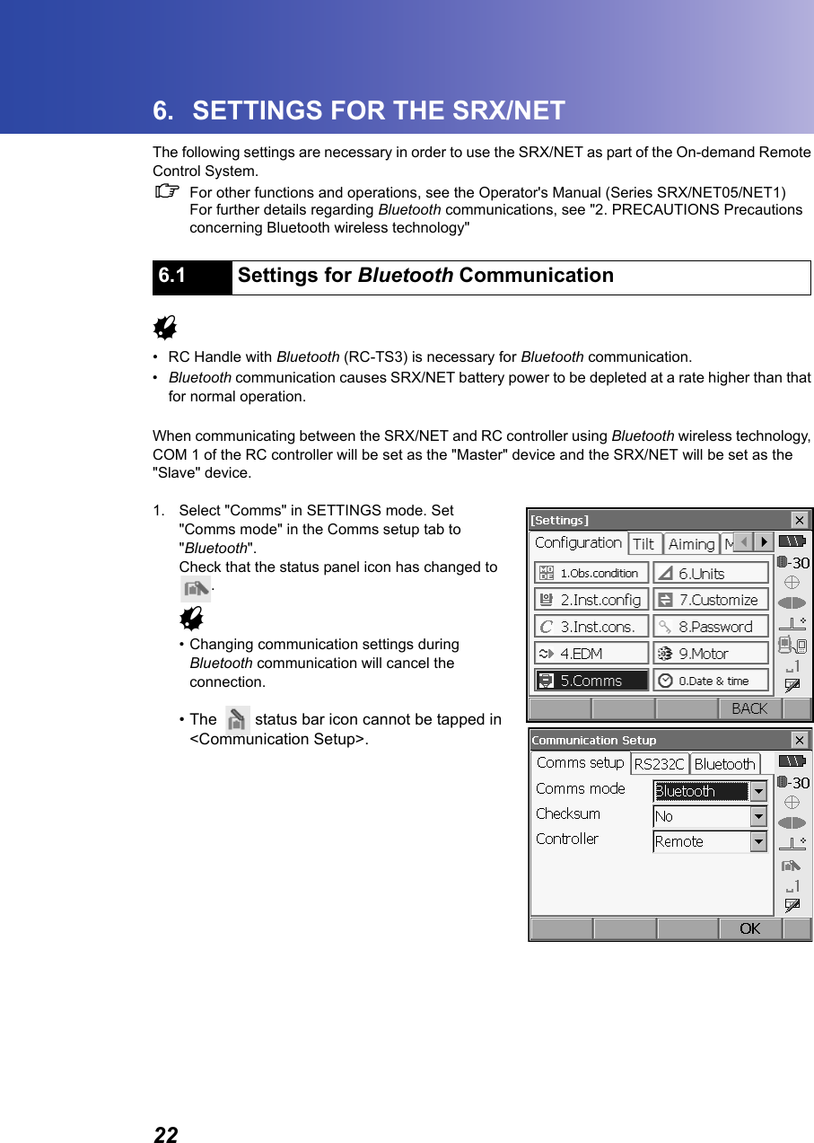 226. SETTINGS FOR THE SRX/NETThe following settings are necessary in order to use the SRX/NET as part of the On-demand Remote Control System.CFor other functions and operations, see the Operator's Manual (Series SRX/NET05/NET1)For further details regarding Bluetooth communications, see "2. PRECAUTIONS Precautions concerning Bluetooth wireless technology"             G&bull; RC Handle with Bluetooth (RC-TS3) is necessary for Bluetooth communication.&bull;Bluetooth communication causes SRX/NET battery power to be depleted at a rate higher than that for normal operation.When communicating between the SRX/NET and RC controller using Bluetooth wireless technology, COM 1 of the RC controller will be set as the "Master" device and the SRX/NET will be set as the "Slave" device.1. Select "Comms" in SETTINGS mode. Set "Comms mode" in the Comms setup tab to "Bluetooth".Check that the status panel icon has changed to .G&bull; Changing communication settings during Bluetooth communication will cancel the connection. &bull; The  status bar icon cannot be tapped in <Communication Setup>.6.1 Settings for Bluetooth Communication