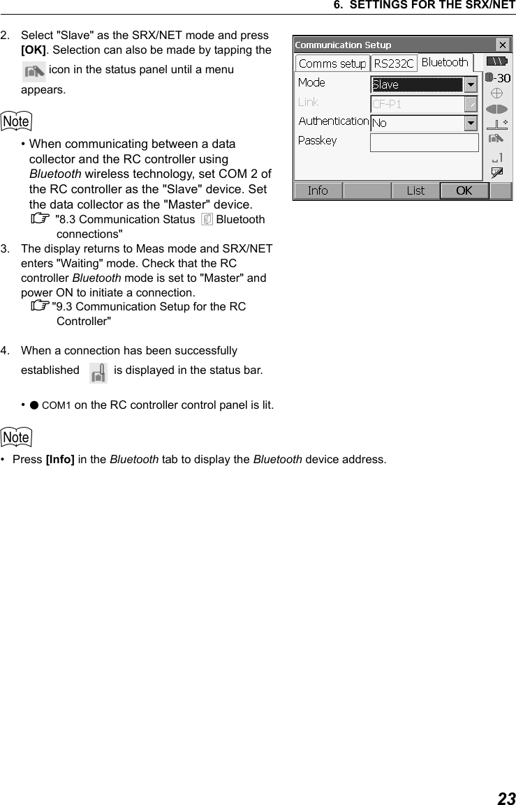 236. SETTINGS FOR THE SRX/NET2. Select "Slave" as the SRX/NET mode and press [OK]. Selection can also be made by tapping the  icon in the status panel until a menu appears.$&bull; When communicating between a data collector and the RC controller using Bluetooth wireless technology, set COM 2 of the RC controller as the "Slave" device. Set the data collector as the "Master" device. C "8.3 Communication Status  &amp; Bluetooth connections"3. The display returns to Meas mode and SRX/NET enters "Waiting" mode. Check that the RC controller Bluetooth mode is set to "Master" and power ON to initiate a connection.C"9.3 Communication Setup for the RC Controller"4. When a connection has been successfully established    is displayed in the status bar.&bull;●COM1 on the RC controller control panel is lit.$&bull;Press [Info] in the Bluetooth tab to display the Bluetooth device address.        