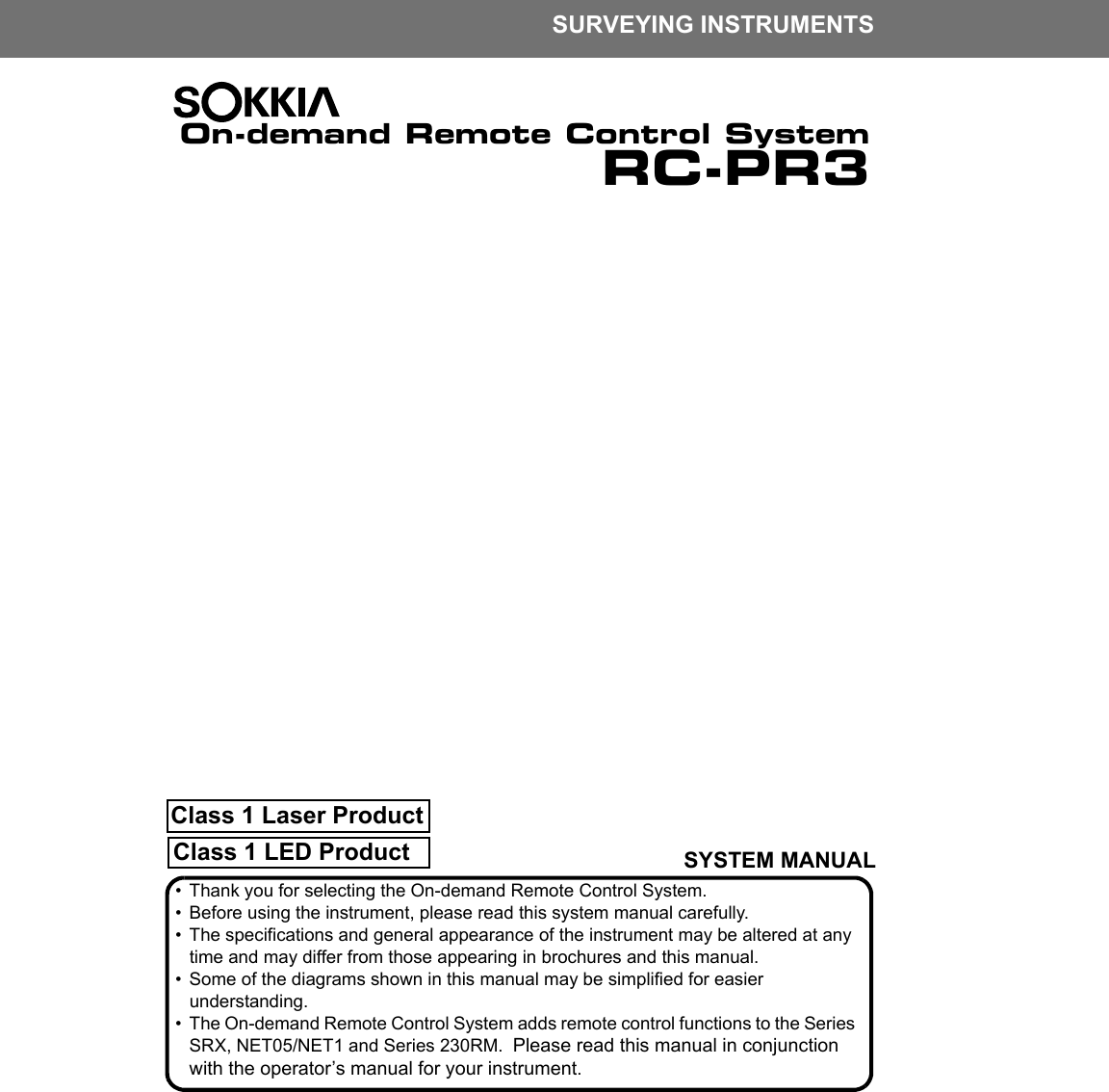 Class 1 LED ProductClass 1 Laser ProductSURVEYING INSTRUMENTSOn-demand Remote Control SystemRC-PR3SYSTEM MANUAL&bull; Thank you for selecting the On-demand Remote Control System.&bull; Before using the instrument, please read this system manual carefully.&bull; The specifications and general appearance of the instrument may be altered at any time and may differ from those appearing in brochures and this manual.&bull; Some of the diagrams shown in this manual may be simplified for easier understanding.&bull; The On-demand Remote Control System adds remote control functions to the Series SRX, NET05/NET1 and Series 230RM.  Please read this manual in conjunction with the operator&rsquo;s manual for your instrument.
