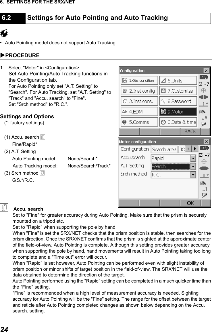 6. SETTINGS FOR THE SRX/NET24G&bull; Auto Pointing model does not support Auto Tracking.  XPROCEDURE1. Select "Motor" in <Configuration>.Set Auto Pointing/Auto Tracking functions in the Configuration tab. For Auto Pointing only set "A.T. Setting" to "Search". For Auto Tracking, set "A.T. Setting" to "Track" and "Accu. search" to "Fine".Set "Srch method" to "R.C.".Settings and Options(*: factory settings)(1) Accu. search &amp;      Fine/Rapid*(2) A.T. Setting      Auto Pointing model: None/Search*Auto Tracking model: None/Search/Track*(3) Srch method &amp;      G.S.*/R.C.&amp;    Accu. searchSet to "Fine" for greater accuracy during Auto Pointing. Make sure that the prism is securely mounted on a tripod etc. Set to "Rapid" when supporting the pole by hand. When "Fine" is set the SRX/NET checks that the prism position is stable, then searches for the prism direction. Once the SRX/NET confirms that the prism is sighted at the approximate center of the field-of-view, Auto Pointing is complete. Although this setting provides greater accuracy, when supporting the pole by hand, hand movements will result in Auto Pointing taking too long to complete and a "Time out" error will occur. When "Rapid" is set however, Auto Pointing can be performed even with slight instability of prism position or minor shifts of target position in the field-of-view. The SRX/NET will use the data obtained to determine the direction of the target. Auto Pointing performed using the "Rapid" setting can be completed in a much quicker time than the "Fine" setting."Fine" is recommended when a high level of measurement accuracy is needed. Sighting accuracy for Auto Pointing will be the "Fine" setting. The range for the offset between the target and reticle after Auto Pointing completed changes as shown below depending on the Accu. search. setting.6.2 Settings for Auto Pointing and Auto Tracking