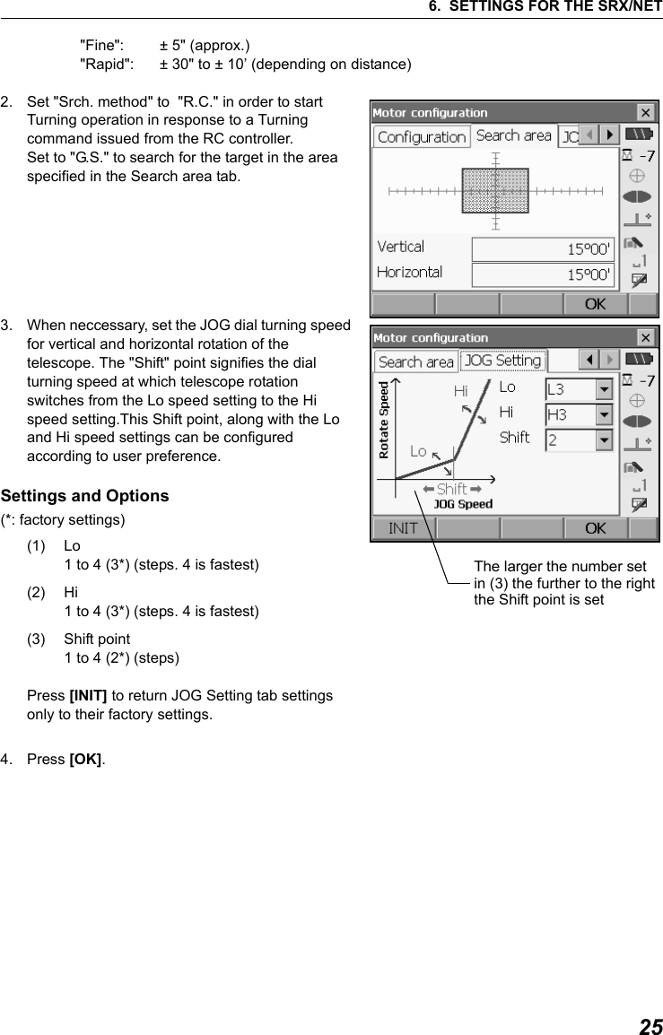 256. SETTINGS FOR THE SRX/NET"Fine":   &plusmn; 5" (approx.)"Rapid":  &plusmn; 30" to &plusmn; 10&rsquo; (depending on distance)2. Set "Srch. method" to  "R.C." in order to start Turning operation in response to a Turning command issued from the RC controller. Set to "G.S." to search for the target in the area specified in the Search area tab.    3. When neccessary, set the JOG dial turning speed for vertical and horizontal rotation of the telescope. The "Shift" point signifies the dial turning speed at which telescope rotation switches from the Lo speed setting to the Hi speed setting.This Shift point, along with the Lo and Hi speed settings can be configured according to user preference.  Settings and Options(*: factory settings) (1) Lo1 to 4 (3*) (steps. 4 is fastest)(2) Hi 1 to 4 (3*) (steps. 4 is fastest)(3) Shift point1 to 4 (2*) (steps)Press [INIT] to return JOG Setting tab settings only to their factory settings. 4. Press [OK].          The larger the number set in (3) the further to the rightthe Shift point is set