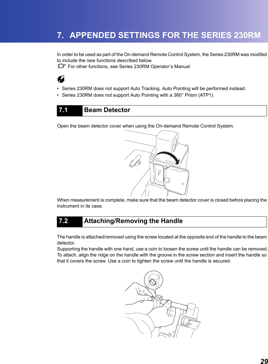 297. APPENDED SETTINGS FOR THE SERIES 230RMIn order to be used as part of the On-demand Remote Control System, the Series 230RM was modifed to include the new functions described below.  C For other functions, see Series 230RM Operator&rsquo;s Manual    G&bull; Series 230RM does not support Auto Tracking. Auto Pointing will be performed instead.   &bull; Series 230RM does not support Auto Pointing with a 360&deg; Prism (ATP1).                      Open the beam detector cover when using the On-demand Remote Control System.When measurement is complete, make sure that the beam detector cover is closed before placing the instrument in its case.                       The handle is attached/removed using the screw located at the opposite end of the handle to the beam detector.Supporting the handle with one hand, use a coin to loosen the screw until the handle can be removed.To attach, align the ridge on the handle with the groove in the screw section and insert the handle so that it covers the screw. Use a coin to tighten the screw until the handle is secured.7.1 Beam Detector7.2 Attaching/Removing the Handle