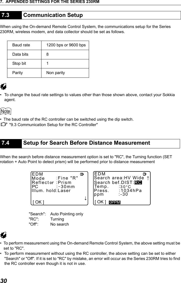7. APPENDED SETTINGS FOR THE SERIES 230RM30When using the On-demand Remote Control System, the communications setup for the Series 230RM, wireless modem, and data collector should be set as follows.G&bull; To change the baud rate settings to values other than those shown above, contact your Sokkia agent.$&bull; The baud rate of the RC controller can be switched using the dip switch. C "9.3 Communication Setup for the RC Controller"When the search before distance measurement option is set to "RC", the Turning function (SET rotation + Auto Point to detect prism) will be performed prior to distance measurement"Search": Auto Pointing only"RC": Turning "Off": No searchG&bull; To perform measurement using the On-demand Remote Control System, the above setting must be set to "RC".&bull; To perform measurement without using the RC controller, the above setting can be set to either "Search" or "Off". If it is set to "RC" by mistake, an error will occur as the Series 230RM tries to find the RC controller even though it is not in use.7.3 Communication SetupBaud rate 1200 bps or 9600 bpsData bits 8Stop bit 1Parity Non parity7.4 Setup for Search Before Distance Measurement[ OK ]Search bef.DIST:RCPCModeReflectEDM Fine "R":30mm:Prism Temp.Search area:HV WideEDM:Illum. hold:Laser 30 CPress.      :1034hPappm         :-300PPM[ OK ]