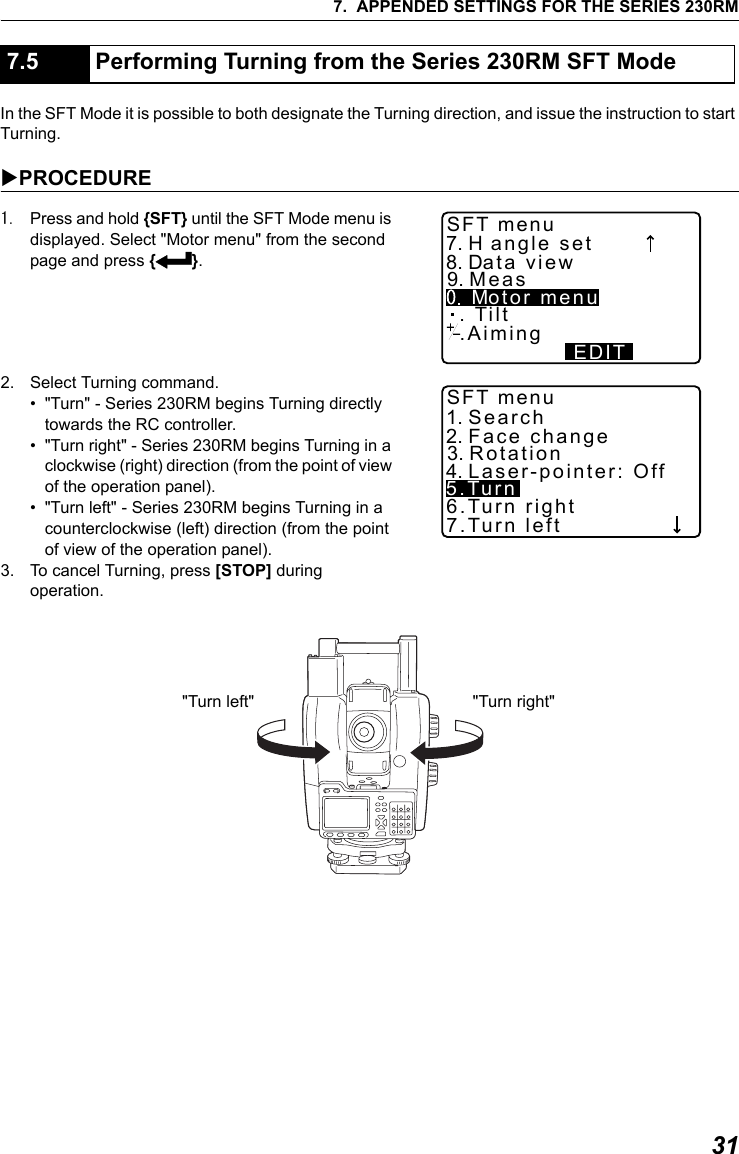 317. APPENDED SETTINGS FOR THE SERIES 230RMIn the SFT Mode it is possible to both designate the Turning direction, and issue the instruction to start Turning.XPROCEDURE1. Press and hold {SFT} until the SFT Mode menu is displayed. Select "Motor menu" from the second page and press {I}.2. Select Turning command.&bull; "Turn" - Series 230RM begins Turning directly towards the RC controller.&bull; "Turn right" - Series 230RM begins Turning in a clockwise (right) direction (from the point of view of the operation panel).&bull; "Turn left" - Series 230RM begins Turning in a counterclockwise (left) direction (from the point of view of the operation panel).3. To cancel Turning, press [STOP] during operation.7.5 Performing Turning from the Series 230RM SFT Mode  .Aiming7. H angle set8. Data  view9. Meas Motor  menuEDITSFT menu. Tilt1. Search2. Face  change3. Rotation4. Laser-pointer:  OffSFT menu5.Turn6.Turn right7.Turn left"Turn left" "Turn right"