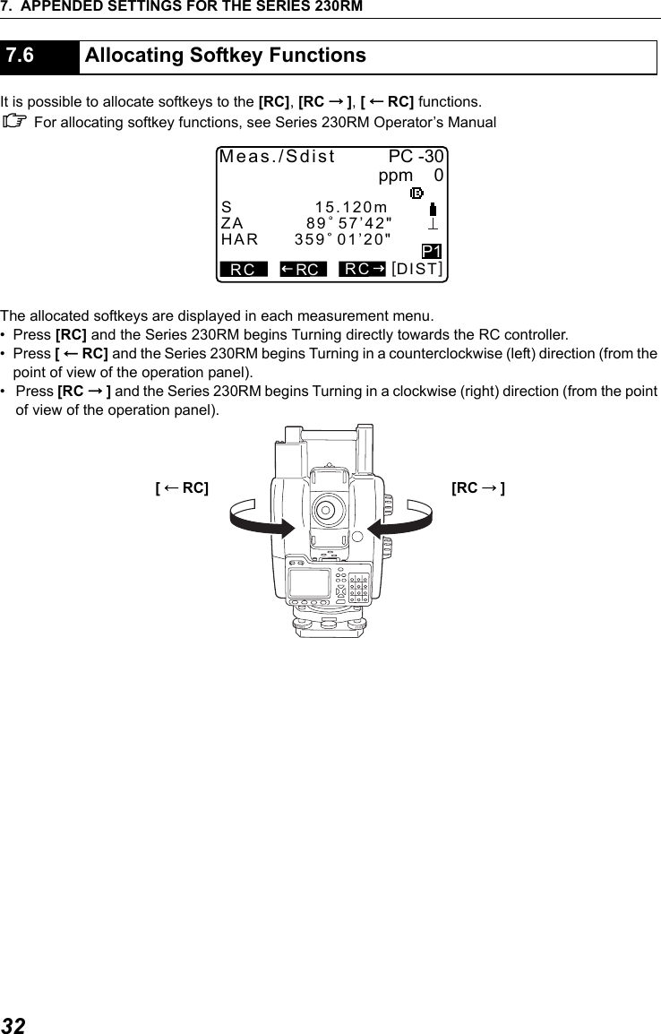 7. APPENDED SETTINGS FOR THE SERIES 230RM32It is possible to allocate softkeys to the [RC], [RC &rarr;], [&larr;RC] functions.C For allocating softkey functions, see Series 230RM Operator&rsquo;s ManualThe allocated softkeys are displayed in each measurement menu.&bull;Press [RC] and the Series 230RM begins Turning directly towards the RC controller.&bull;Press [&larr;RC] and the Series 230RM begins Turning in a counterclockwise (left) direction (from the point of view of the operation panel).&bull; Press [RC &rarr;] and the Series 230RM begins Turning in a clockwise (right) direction (from the point of view of the operation panel).7.6 Allocating Softkey Functions[         ]RCMeas./Sdist PC -30ppm      0DISTP1RCZA          89 57&rsquo;42"HAR      359 01&rsquo;20"RCS             15.120m[&larr;RC] [RC &rarr;]