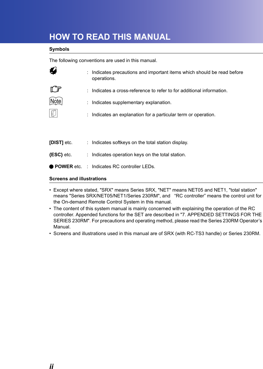iiHOW TO READ THIS MANUALSymbolsThe following conventions are used in this manual.G: Indicates precautions and important items which should be read before operations.C: Indicates a cross-reference to refer to for additional information.$: Indicates supplementary explanation.&amp;: Indicates an explanation for a particular term or operation.[DIST] etc. : Indicates softkeys on the total station display.{ESC} etc. : Indicates operation keys on the total station.I POWER etc. : Indicates RC controller LEDs.Screens and illustrations&bull; Except where stated, "SRX" means Series SRX, "NET" means NET05 and NET1, "total station" means "Series SRX/NET05/NET1/Series 230RM", and   &ldquo;RC controller&rdquo; means the control unit for the On-demand Remote Control System in this manual.&bull; The content of this system manual is mainly concerned with explaining the operation of the RC controller. Appended functions for the SET are described in "7. APPENDED SETTINGS FOR THE SERIES 230RM". For precautions and operating method, please read the Series 230RM Operator&rsquo;s Manual.&bull; Screens and illustrations used in this manual are of SRX (with RC-TS3 handle) or Series 230RM.
