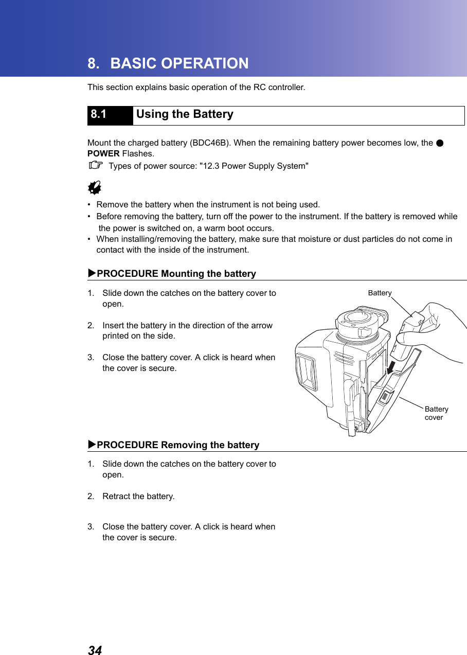 348. BASIC OPERATIONThis section explains basic operation of the RC controller.      Mount the charged battery (BDC46B). When the remaining battery power becomes low, the ●POWER Flashes. CTypes of power source: "12.3 Power Supply System"G&bull; Remove the battery when the instrument is not being used.&bull; Before removing the battery, turn off the power to the instrument. If the battery is removed whilethe power is switched on, a warm boot occurs.&bull; When installing/removing the battery, make sure that moisture or dust particles do not come in contact with the inside of the instrument.XPROCEDURE Mounting the battery1. Slide down the catches on the battery cover to open.2. Insert the battery in the direction of the arrow printed on the side.3. Close the battery cover. A click is heard when the cover is secure.XPROCEDURE Removing the battery1. Slide down the catches on the battery cover to open.2. Retract the battery.3. Close the battery cover. A click is heard when the cover is secure.8.1 Using the BatteryBatteryBatterycover