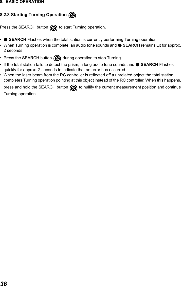 8. BASIC OPERATION368.2.3 Starting Turning Operation Press the SEARCH button   to start Turning operation.&bull;● SEARCH Flashes when the total station is currently performing Turning operation.&bull; When Turning operation is complete, an audio tone sounds and ● SEARCH remains Lit for approx. 2 seconds.&bull; Press the SEARCH button   during operation to stop Turning. &bull; If the total station fails to detect the prism, a long audio tone sounds and ● SEARCH Flashes quickly for approx. 2 seconds to indicate that an error has occurred.&bull; When the laser beam from the RC controller is reflected off a unrelated object the total station completes Turning operation pointing at this object instead of the RC controller. When this happens, press and hold the SEARCH button   to nullify the current measurement position and continue Turning operation.                     