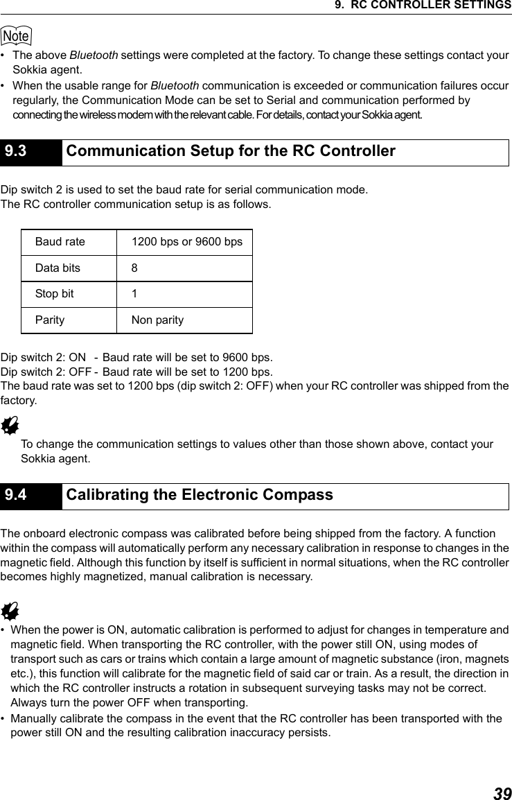 399. RC CONTROLLER SETTINGS$&bull; The above Bluetooth settings were completed at the factory. To change these settings contact your Sokkia agent. &bull; When the usable range for Bluetooth communication is exceeded or communication failures occur regularly, the Communication Mode can be set to Serial and communication performed by connecting the wireless modem with the relevant cable. For details, contact your Sokkia agent.                  Dip switch 2 is used to set the baud rate for serial communication mode.The RC controller communication setup is as follows.Dip switch 2: ON - Baud rate will be set to 9600 bps. Dip switch 2: OFF - Baud rate will be set to 1200 bps.The baud rate was set to 1200 bps (dip switch 2: OFF) when your RC controller was shipped from the factory.GTo change the communication settings to values other than those shown above, contact your Sokkia agent. The onboard electronic compass was calibrated before being shipped from the factory. A function within the compass will automatically perform any necessary calibration in response to changes in the magnetic field. Although this function by itself is sufficient in normal situations, when the RC controller becomes highly magnetized, manual calibration is necessary.G&bull; When the power is ON, automatic calibration is performed to adjust for changes in temperature and magnetic field. When transporting the RC controller, with the power still ON, using modes of transport such as cars or trains which contain a large amount of magnetic substance (iron, magnets etc.), this function will calibrate for the magnetic field of said car or train. As a result, the direction in which the RC controller instructs a rotation in subsequent surveying tasks may not be correct. Always turn the power OFF when transporting.&bull; Manually calibrate the compass in the event that the RC controller has been transported with the power still ON and the resulting calibration inaccuracy persists.9.3 Communication Setup for the RC ControllerBaud rate 1200 bps or 9600 bpsData bits 8Stop bit 1Parity Non parity9.4 Calibrating the Electronic Compass