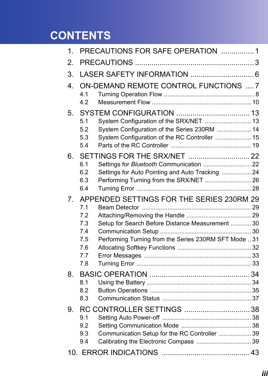 iiiCONTENTS1. PRECAUTIONS FOR SAFE OPERATION ................ 12. PRECAUTIONS .......................................................... 33. LASER SAFETY INFORMATION ............................... 64. ON-DEMAND REMOTE CONTROL FUNCTIONS  .... 74.1 Turning Operation Flow ..................................................... 84.2 Measurement Flow .......................................................... 105. SYSTEM CONFIGURATION .................................... 135.1 System Configuration of the SRX/NET  ........................... 135.2 System Configuration of the Series 230RM  .................... 145.3 System Configuration of the RC Controller  ..................... 155.4 Parts of the RC Controller  ............................................... 196. SETTINGS FOR THE SRX/NET  .............................. 226.1 Settings for Bluetooth Communication ............................ 226.2 Settings for Auto Pointing and Auto Tracking  ................. 246.3 Performing Turning from the SRX/NET ........................... 266.4 Turning Error  ................................................................... 287. APPENDED SETTINGS FOR THE SERIES 230RM 297.1 Beam Detector  ................................................................ 297.2 Attaching/Removing the Handle ...................................... 297.3 Setup for Search Before Distance Measurement ............ 307.4 Communication Setup ..................................................... 307.5 Performing Turning from the Series 230RM SFT Mode .. 317.6 Allocating Softkey Functions  ........................................... 327.7 Error Messages ............................................................... 337.8 Turning Error  ................................................................... 338. BASIC OPERATION ................................................. 348.1 Using the Battery ............................................................. 348.2 Button Operations  ........................................................... 358.3 Communication Status  .................................................... 379. RC CONTROLLER SETTINGS ................................ 389.1 Setting Auto Power-off  .................................................... 389.2 Setting Communication Mode  ......................................... 389.3 Communication Setup for the RC Controller ................... 399.4 Calibrating the Electronic Compass  ................................ 3910.  ERROR INDICATIONS  ........................................... 43