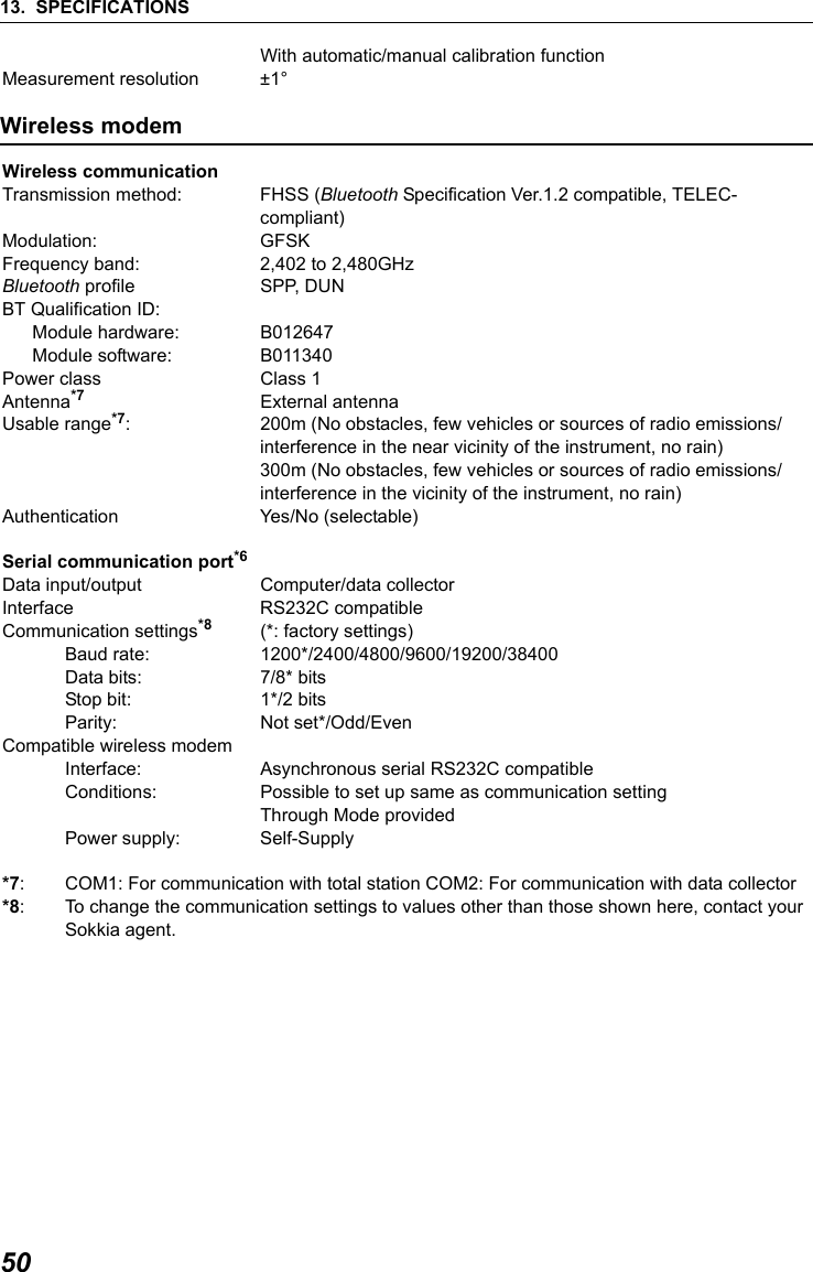 13. SPECIFICATIONS50With automatic/manual calibration functionMeasurement resolution &plusmn;1&deg;Wireless modem Wireless communicationTransmission method: FHSS (Bluetooth Specification Ver.1.2 compatible, TELEC-compliant)Modulation: GFSKFrequency band: 2,402 to 2,480GHzBluetooth profile SPP, DUNBT Qualification ID:Module hardware: B012647Module software: B011340Power class Class 1Antenna*7 External antennaUsable range*7: 200m (No obstacles, few vehicles or sources of radio emissions/interference in the near vicinity of the instrument, no rain)300m (No obstacles, few vehicles or sources of radio emissions/interference in the vicinity of the instrument, no rain)Authentication Yes/No (selectable)Serial communication port*6Data input/output Computer/data collector Interface RS232C compatibleCommunication settings*8 (*: factory settings)Baud rate: 1200*/2400/4800/9600/19200/38400Data bits:  7/8* bitsStop bit:  1*/2 bitsParity: Not set*/Odd/EvenCompatible wireless modemInterface: Asynchronous serial RS232C compatibleConditions: Possible to set up same as communication settingThrough Mode providedPower supply: Self-Supply*7: COM1: For communication with total station COM2: For communication with data collector*8: To change the communication settings to values other than those shown here, contact yourSokkia agent.