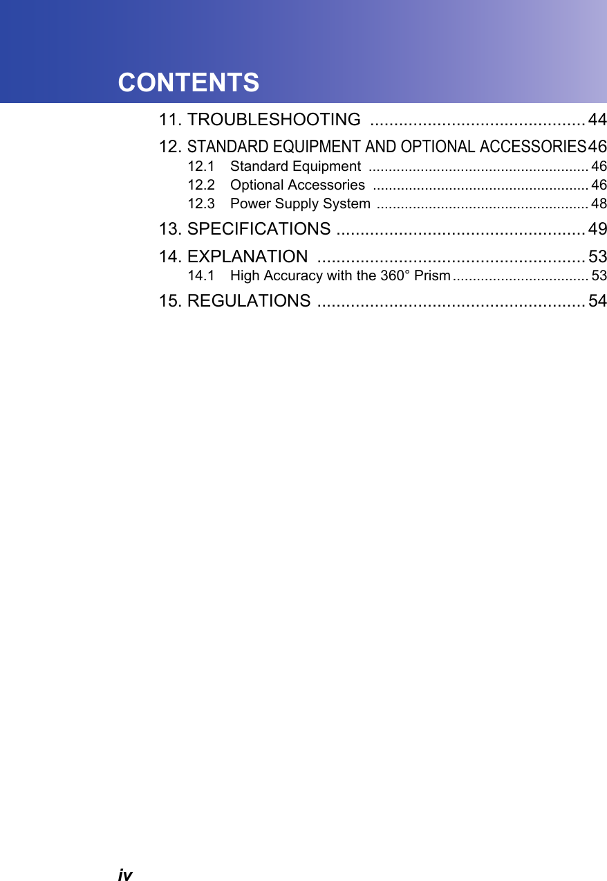 ivCONTENTS11. TROUBLESHOOTING ............................................. 4412.STANDARD EQUIPMENT AND OPTIONAL ACCESSORIES4612.1 Standard Equipment  ....................................................... 4612.2 Optional Accessories  ...................................................... 4612.3 Power Supply System  ..................................................... 4813. SPECIFICATIONS .................................................... 4914. EXPLANATION ........................................................ 5314.1 High Accuracy with the 360&deg; Prism .................................. 5315. REGULATIONS ........................................................ 54