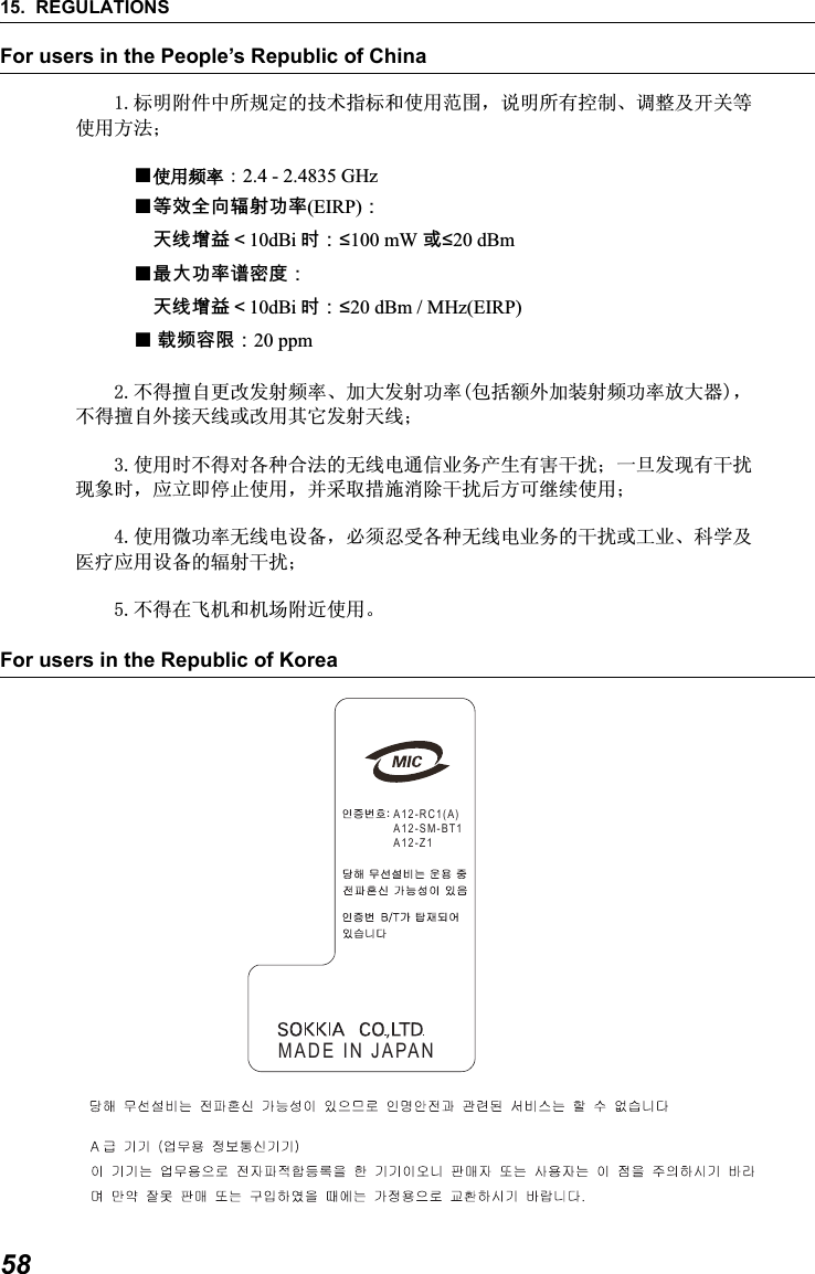 15. REGULATIONS58For users in the People&rsquo;s Republic of ChinaFor users in the Republic of Korea            ᷛᯢ䰘ӊЁ᠔㾘ᅮⱘᡔᴃᣛᷛ੠Փ⫼㣗ೈˈ䇈ᯢ᠔᳝᥻ࠊǃ䇗ᭈঞᓔ݇ㄝՓ⫼ᮍ⊩˗عՓ⫼乥⥛㧦2.4 - 2.4835 GHz ع䷘㟗⏷⚠戟⺓┮䘖(EIRP)᧶⮸兎⬭䥙᧸10dBi 㢅᧶ื100 mW 㒥ื20 dBmع㦏⮶┮䘖廀⹕ㄵ᧶⮸兎⬭䥙᧸10dBi 㢅᧶ื20 dBm / MHz(EIRP)ع戌欠⹈棟᧶20 ppm   ϡᕫ᪙㞾᳈ᬍথᇘ乥⥛ǃࡴ໻থᇘࡳ⥛ࣙᣀ乱໪ࡴ㺙ᇘ乥ࡳ⥛ᬒ໻఼ˈϡᕫ᪙㞾໪᥹໽㒓៪ᬍ⫼݊ᅗথᇘ໽㒓˗  Փ⫼ᯊϡᕫᇍ৘⾡ড়⊩ⱘ᮴㒓⬉䗮ֵϮࡵѻ⫳᳝ᆇᑆᡄ˗ϔᮺথ⦄᳝ᑆᡄ⦄䈵ᯊˈᑨゟेذℶՓ⫼ˈᑊ䞛প᥾ᮑ⍜䰸ᑆᡄৢᮍৃ㒻㓁Փ⫼˗  Փ⫼ᖂࡳ⥛᮴㒓⬉䆒໛ˈᖙ乏ᖡফ৘⾡᮴㒓⬉Ϯࡵⱘᑆᡄ៪ᎹϮǃ⾥ᄺঞए⭫ᑨ⫼䆒໛ⱘ䕤ᇘᑆᡄ˗  ϡᕫ೼亲ᴎ੠ᴎഎ䰘䖥Փ⫼ǄA12-RC1(A)A12-SM-BT1A12-Z1MADE IN JAPAN