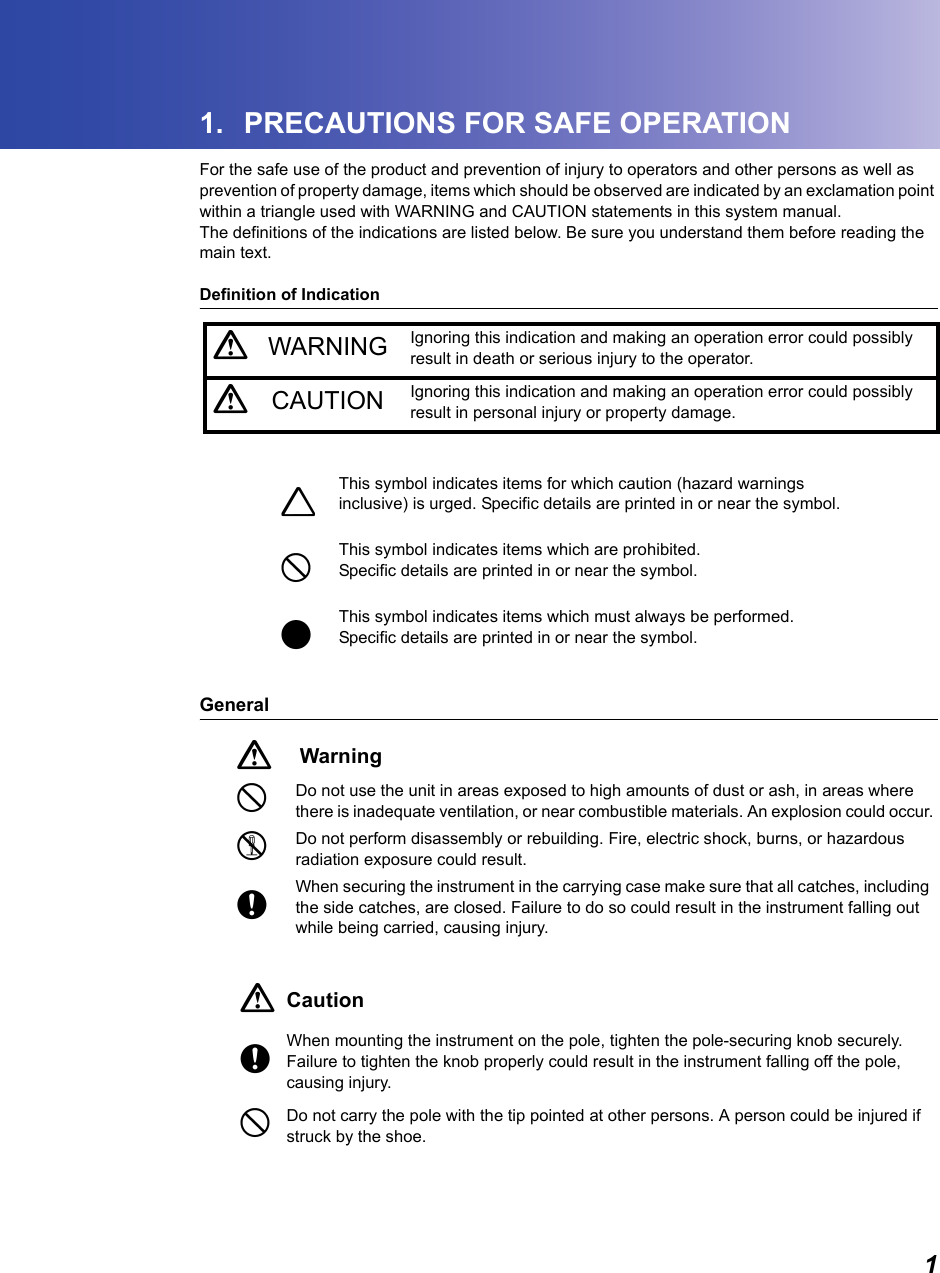 11. PRECAUTIONS FOR SAFE OPERATIONFor the safe use of the product and prevention of injury to operators and other persons as well as prevention of property damage, items which should be observed are indicated by an exclamation point within a triangle used with WARNING and CAUTION statements in this system manual.The definitions of the indications are listed below. Be sure you understand them before reading the main text.Definition of IndicationGeneralCWARNING Ignoring this indication and making an operation error could possibly result in death or serious injury to the operator.CCAUTION Ignoring this indication and making an operation error could possibly result in personal injury or property damage.JThis symbol indicates items for which caution (hazard warnings inclusive) is urged. Specific details are printed in or near the symbol.DThis symbol indicates items which are prohibited.Specific details are printed in or near the symbol.IThis symbol indicates items which must always be performed.Specific details are printed in or near the symbol.CWarningDDo not use the unit in areas exposed to high amounts of dust or ash, in areas where there is inadequate ventilation, or near combustible materials. An explosion could occur.GDo not perform disassembly or rebuilding. Fire, electric shock, burns, or hazardous radiation exposure could result.EWhen securing the instrument in the carrying case make sure that all catches, including the side catches, are closed. Failure to do so could result in the instrument falling out while being carried, causing injury.CCautionEWhen mounting the instrument on the pole, tighten the pole-securing knob securely. Failure to tighten the knob properly could result in the instrument falling off the pole, causing injury.DDo not carry the pole with the tip pointed at other persons. A person could be injured if struck by the shoe.