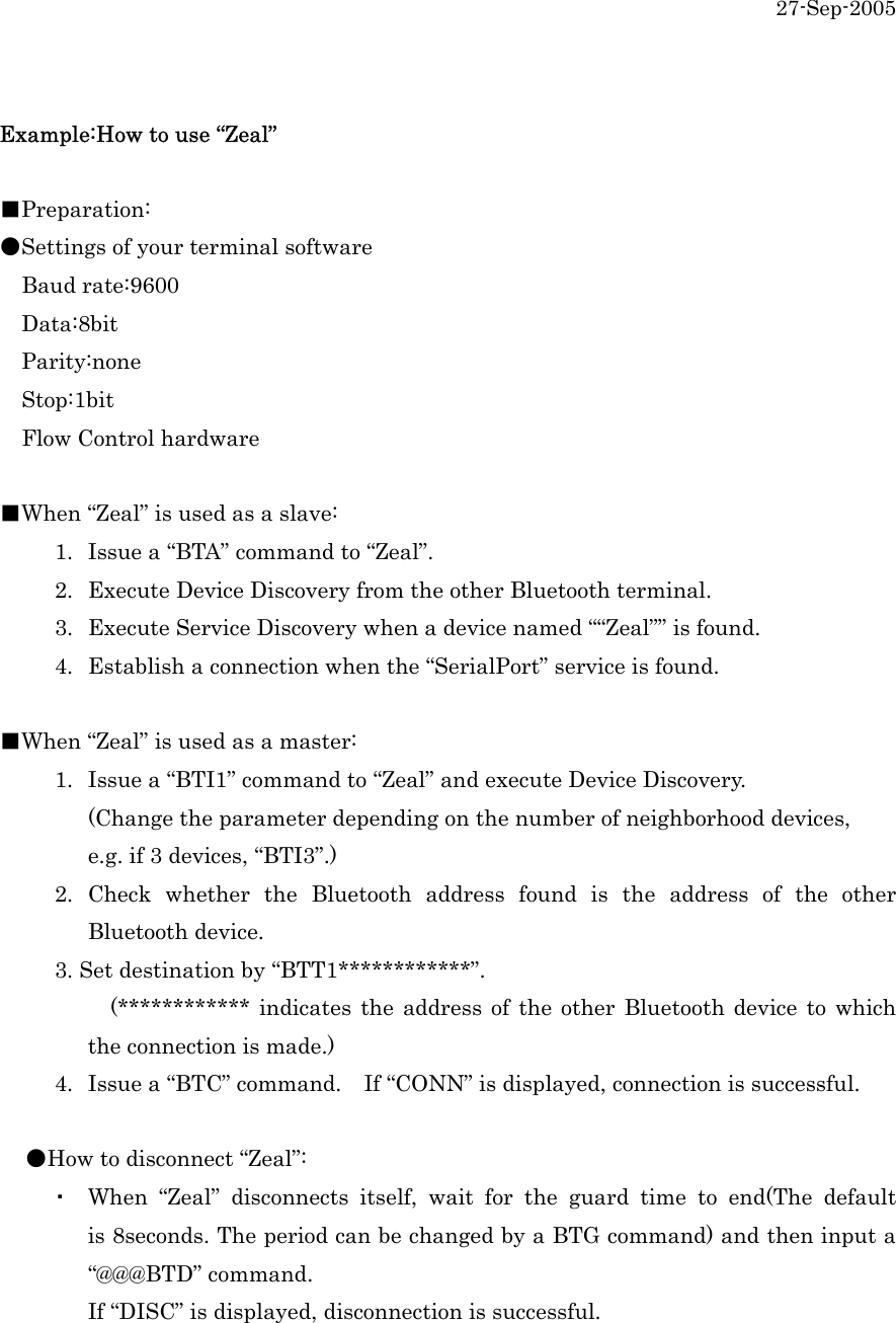 27-Sep-2005  Example:How to use &ldquo;Zeal&rdquo;  ■Preparation: ●Settings of your terminal software   Baud rate:9600   Data:8bit   Parity:none   Stop:1bit   Flow Control hardware  ■When &ldquo;Zeal&rdquo; is used as a slave:           1.  Issue a &ldquo;BTA&rdquo; command to &ldquo;Zeal&rdquo;.      2.  Execute Device Discovery from the other Bluetooth terminal.           3.  Execute Service Discovery when a device named &ldquo;&ldquo;Zeal&rdquo;&rdquo; is found.      4.  Establish a connection when the &ldquo;SerialPort&rdquo; service is found.    ■When &ldquo;Zeal&rdquo; is used as a master:           1.  Issue a &ldquo;BTI1&rdquo; command to &ldquo;Zeal&rdquo; and execute Device Discovery.   (Change the parameter depending on the number of neighborhood devices,     e.g. if 3 devices, &ldquo;BTI3&rdquo;.)      2. Check whether the Bluetooth address found is the address of the other  Bluetooth device.      3. Set destination by &ldquo;BTT1************&rdquo;.           (************ indicates the address of the other Bluetooth device to which   the connection is made.)      4.  Issue a &ldquo;BTC&rdquo; command.  If &ldquo;CONN&rdquo; is displayed, connection is successful.    ●How to disconnect &ldquo;Zeal&rdquo;:     ・  When &ldquo;Zeal&rdquo; disconnects itself, wait for the guard time to end(The default   is 8seconds. The period can be changed by a BTG command) and then input a  &ldquo;@@@BTD&rdquo; command.   If &ldquo;DISC&rdquo; is displayed, disconnection is successful. 