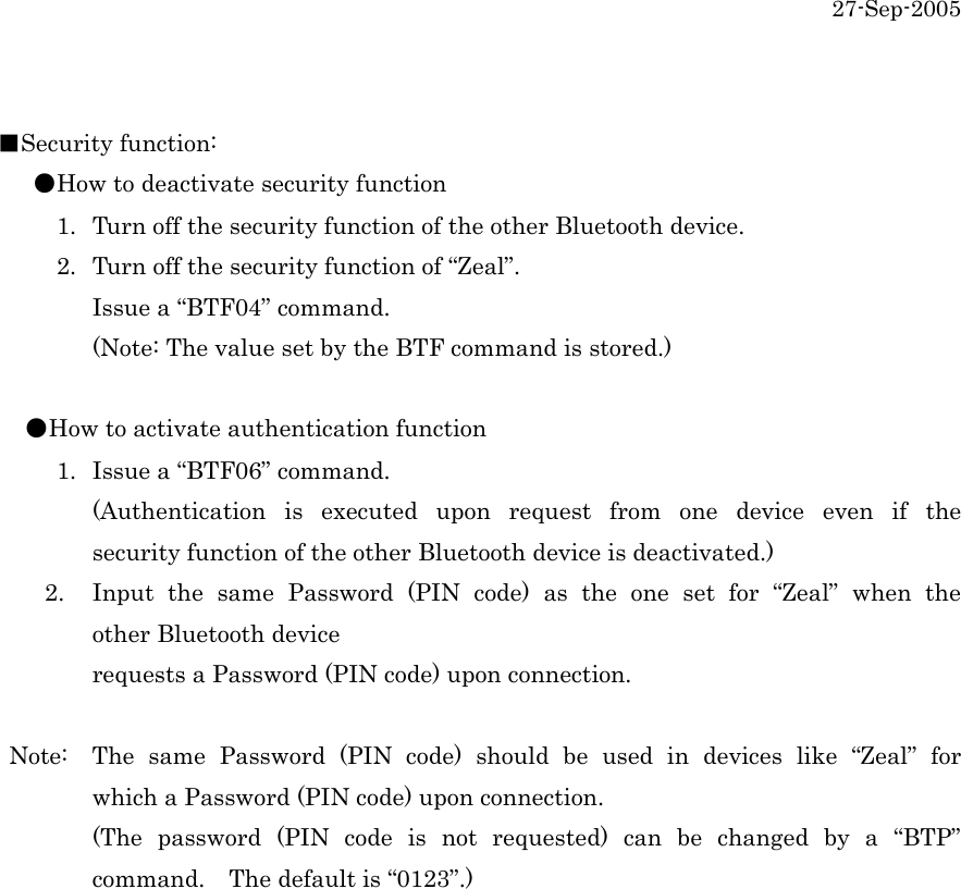 27-Sep-2005  ■Security function:    ●How to deactivate security function      1.  Turn off the security function of the other Bluetooth device.           2.  Turn off the security function of &ldquo;Zeal&rdquo;.   Issue a &ldquo;BTF04&rdquo; command.   (Note: The value set by the BTF command is stored.)    ●How to activate authentication function      1.  Issue a &ldquo;BTF06&rdquo; command.   (Authentication is executed upon request from one device even if the   security function of the other Bluetooth device is deactivated.)     2.  Input the same Password (PIN code) as the one set for &ldquo;Zeal&rdquo; when the   other Bluetooth device         requests a Password (PIN code) upon connection.   Note:  The same Password (PIN code) should be used in devices like &ldquo;Zeal&rdquo; for   which a Password (PIN code) upon connection.   (The password (PIN code is not requested) can be changed by a &ldquo;BTP&rdquo;   command.    The default is &ldquo;0123&rdquo;.)   
