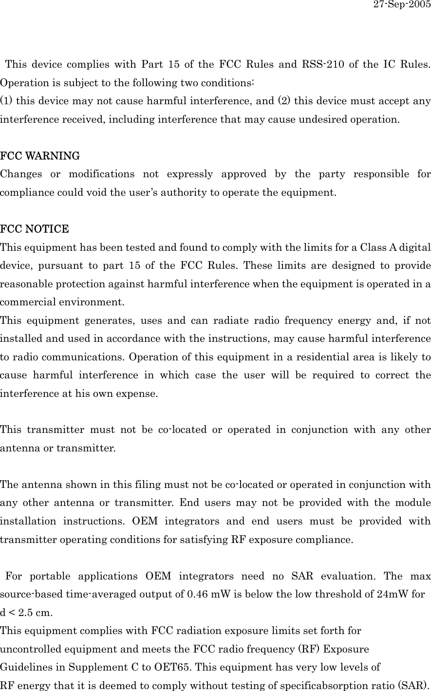 27-Sep-2005   This device complies with Part 15 of the FCC Rules and RSS-210 of the IC Rules. Operation is subject to the following two conditions: (1) this device may not cause harmful interference, and (2) this device must accept any interference received, including interference that may cause undesired operation.  FCC WARNING Changes or modifications not expressly approved by the party responsible for compliance could void the user&rsquo;s authority to operate the equipment.  FCC NOTICE This equipment has been tested and found to comply with the limits for a Class A digital device, pursuant to part 15 of the FCC Rules. These limits are designed to provide reasonable protection against harmful interference when the equipment is operated in a commercial environment. This equipment generates, uses and can radiate radio frequency energy and, if not installed and used in accordance with the instructions, may cause harmful interference to radio communications. Operation of this equipment in a residential area is likely to cause harmful interference in which case the user will be required to correct the interference at his own expense.  This transmitter must not be co-located or operated in conjunction with any other antenna or transmitter.  The antenna shown in this filing must not be co-located or operated in conjunction with any other antenna or transmitter. End users may not be provided with the module installation instructions. OEM integrators and end users must be provided with transmitter operating conditions for satisfying RF exposure compliance.   For portable applications OEM integrators need no SAR evaluation. The max source-based time-averaged output of 0.46 mW is below the low threshold of 24mW for   d < 2.5 cm.   This equipment complies with FCC radiation exposure limits set forth for uncontrolled equipment and meets the FCC radio frequency (RF) Exposure Guidelines in Supplement C to OET65. This equipment has very low levels of RF energy that it is deemed to comply without testing of specificabsorption ratio (SAR).  