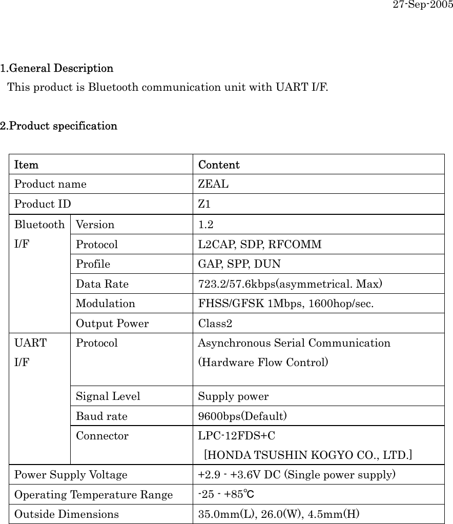 27-Sep-2005  1.General Description  This product is Bluetooth communication unit with UART I/F.    2.Product specification  Item Content Product name  ZEAL Product ID  Z1 Version 1.2 Protocol  L2CAP, SDP, RFCOMM Profile  GAP, SPP, DUN Data Rate  723.2/57.6kbps(asymmetrical. Max) Modulation  FHSS/GFSK 1Mbps, 1600hop/sec. Bluetooth I/F Output Power  Class2 Protocol  Asynchronous Serial Communication (Hardware Flow Control) Signal Level  Supply power Baud rate  9600bps(Default) UART I/F Connector LPC-12FDS+C   [HONDA TSUSHIN KOGYO CO., LTD.] Power Supply Voltage  +2.9 - +3.6V DC (Single power supply) Operating Temperature Range  -25 - +85℃ Outside Dimensions  35.0mm(L), 26.0(W), 4.5mm(H)  