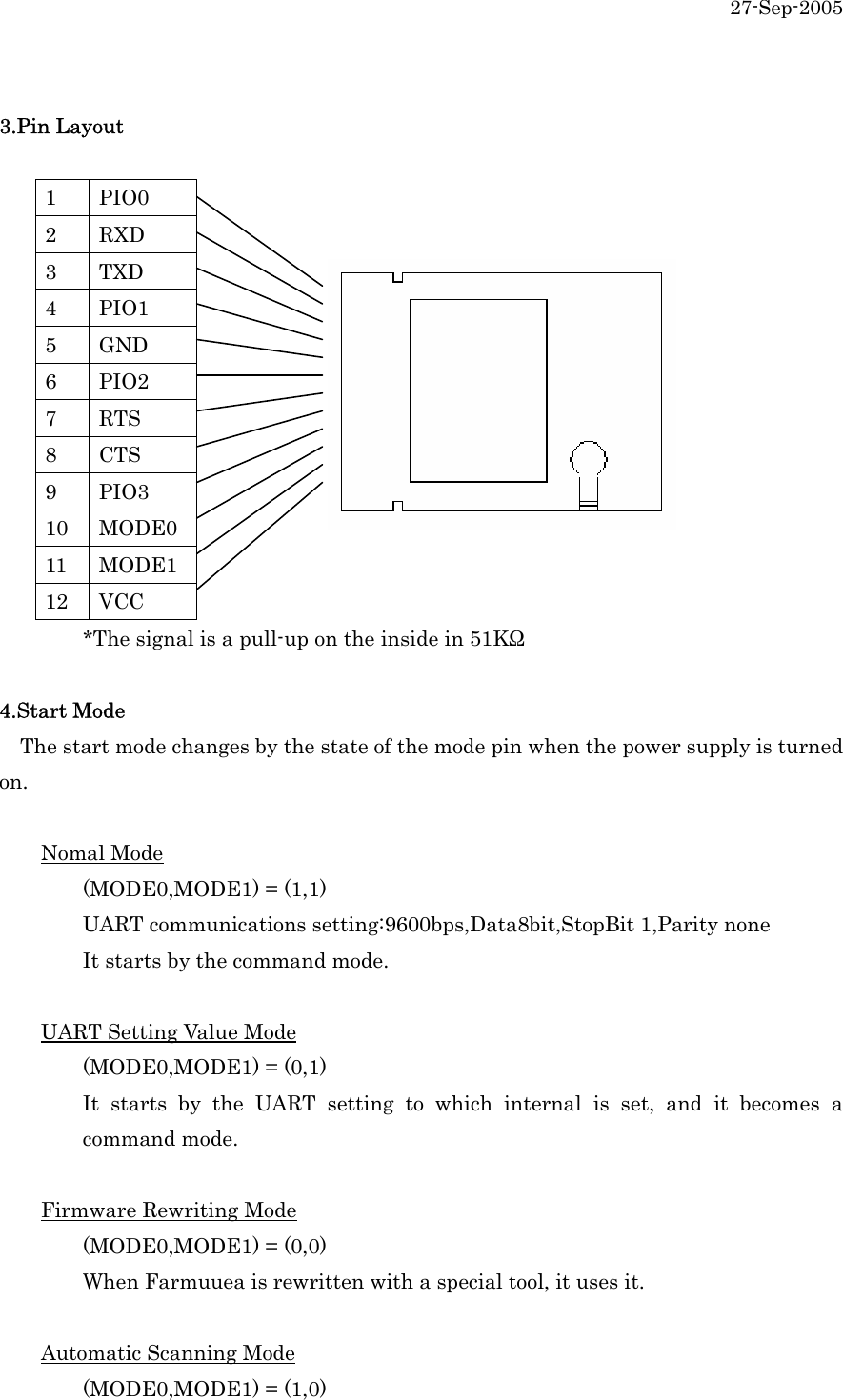 27-Sep-2005  3.Pin Layout  1 PIO0 2 RXD 3 TXD 4 PIO1 5 GND 6 PIO2 7 RTS 8 CTS 9 PIO3 10 MODE0 11 MODE1    12 VCC     *The signal is a pull-up on the inside in 51KΩ  4.Start Mode  The start mode changes by the state of the mode pin when the power supply is turned on.   Nomal Mode   (MODE0,MODE1) = (1,1)   UART communications setting:9600bps,Data8bit,StopBit 1,Parity none   It starts by the command mode.   UART Setting Value Mode   (MODE0,MODE1) = (0,1)       It starts by the UART setting to which internal is set, and it becomes a  command mode.  Firmware Rewriting Mode   (MODE0,MODE1) = (0,0)   When Farmuuea is rewritten with a special tool, it uses it.    Automatic Scanning Mode   (MODE0,MODE1) = (1,0) 