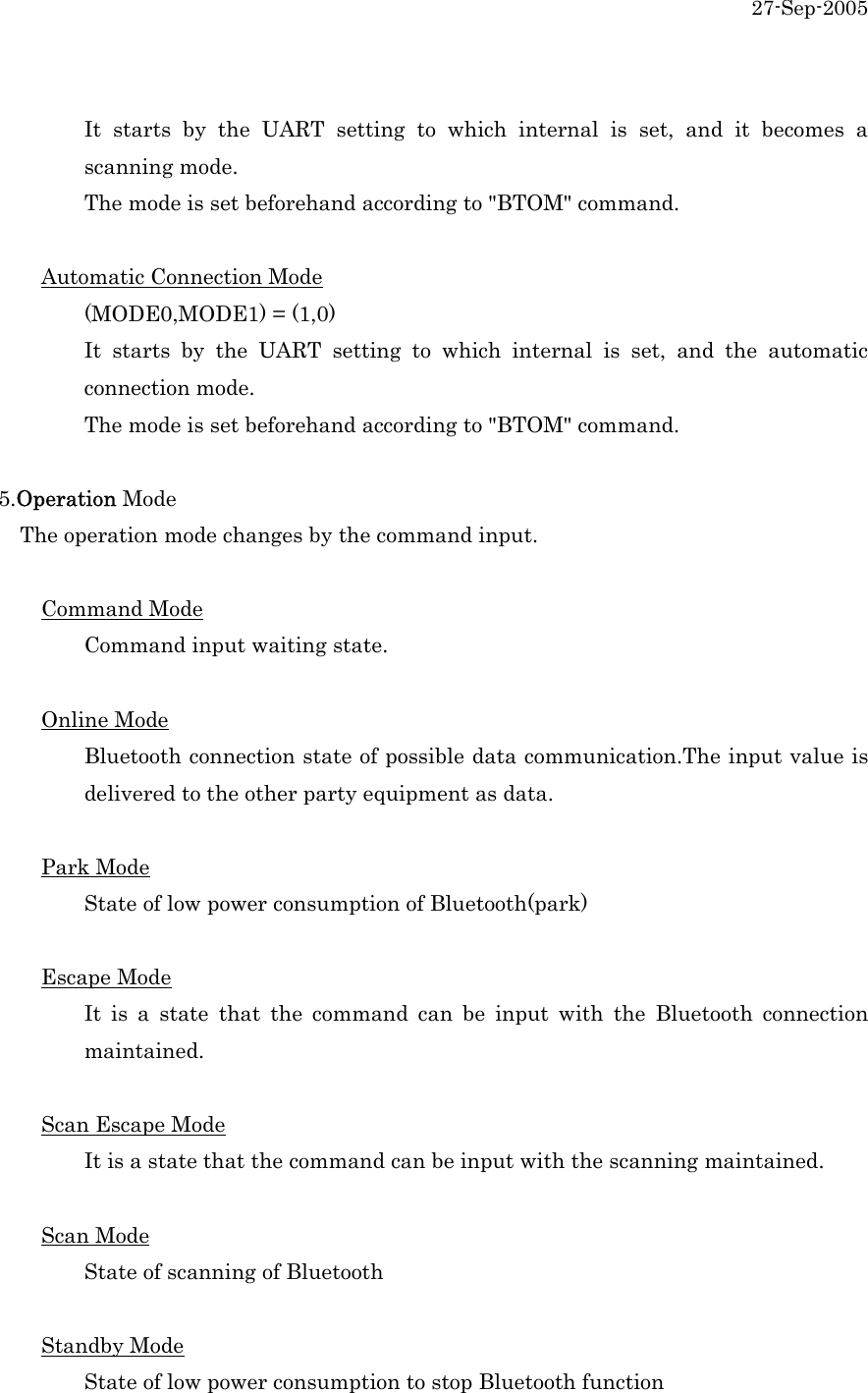 27-Sep-2005    It starts by the UART setting to which internal is set, and it becomes a  scanning mode.    The mode is set beforehand according to "BTOM" command.    Automatic Connection Mode   (MODE0,MODE1) = (1,0)   It starts by the UART setting to which internal is set, and the automatic  connection mode.    The mode is set beforehand according to "BTOM" command.    5.Operation Mode     The operation mode changes by the command input.    Command Mode   Command input waiting state.    Online Mode   Bluetooth connection state of possible data communication.The input value is   delivered to the other party equipment as data.      Park Mode   State of low power consumption of Bluetooth(park)      Escape Mode   It is a state that the command can be input with the Bluetooth connection  maintained.   Scan Escape Mode   It is a state that the command can be input with the scanning maintained.    Scan Mode   State of scanning of Bluetooth  Standby Mode   State of low power consumption to stop Bluetooth function 