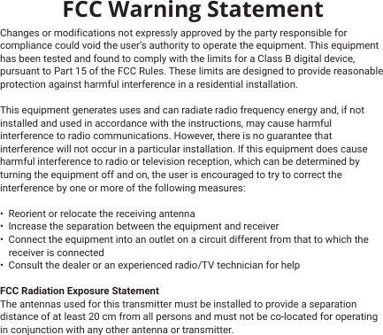FCC Warning StatementChanges or modifications not expressly approved by the party responsible for compliance could void the user’s authority to operate the equipment. This equipment has been tested and found to comply with the limits for a Class B digital device, pursuant to Part 15 of the FCC Rules. These limits are designed to provide reasonable protection against harmful interference in a residential installation. This equipment generates uses and can radiate radio frequency energy and, if not installed and used in accordance with the instructions, may cause harmful interference to radio communications. However, there is no guarantee that interference will not occur in a particular installation. If this equipment does cause harmful interference to radio or television reception, which can be determined by turning the equipment off and on, the user is encouraged to try to correct the interference by one or more of the following measures:•  Reorient or relocate the receiving antenna•  Increase the separation between the equipment and receiver•  Connect the equipment into an outlet on a circuit different from that to which the  •  Consult the dealer or an experienced radio/TV technician for helpFCC Radiation Exposure Statement The antennas used for this transmitter must be installed to provide a separation distance of at least 20 cm from all persons and must not be co‐located for operating in conjunction with any other antenna or transmitter. receiver is connected