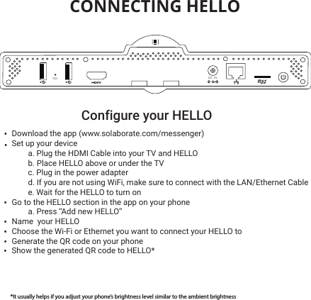  CONNECTING HELLOConfigure your HELLO •••••••Download the app (www.solaborate.com/messenger)Set up your device a. Plug the HDMI Cable into your TV and HELLOb. Place HELLO above or under the TVc. Plug in the power adapterd. If you are not using WiFi, make sure to connect with the LAN/Ethernet Cablee. Wait for the HELLO to turn onGo to the HELLO section in the app on your phonea. Press “Add new HELLO”Name  your HELLOChoose the Wi-Fi or Ethernet you want to connect your HELLO toGenerate the QR code on your phoneShow the generated QR code to HELLO*   *It usually helps if you adjust your phone’s brightness level similar to the ambient brightnessDC INRES