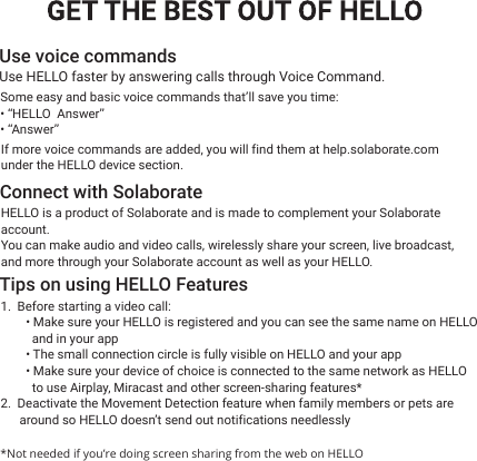 HELLO is a product of Solaborate and is made to complement your Solaborateaccount. You can make audio and video calls, wirelessly share your screen, live broadcast, and more through your Solaborate account as well as your HELLO.1.  Before starting a video call:        • Make sure your HELLO is registered and you can see the same name on HELLO          and in your app        • The small connection circle is fully visible on HELLO and your app        • Make sure your device of choice is connected to the same network as HELLO          to use Airplay, Miracast and other screen-sharing features* 2.  Deactivate the Movement Detection feature when family members or pets are       around so HELLO doesn’t send out notifications needlesslyUse voice commands Connect with SolaborateTips on using HELLO FeaturesUse HELLO faster by answering calls through Voice Command. Some easy and basic voice commands that’ll save you time:• “HELLO  Answer”• “Answer”If more voice commands are added, you will find them at help.solaborate.comunder the HELLO device section.  *Not needed if you’re doing screen sharing from the web on HELLO