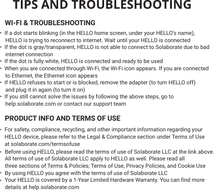 TIPS AND TROUBLESHOOTINGWI-FI &amp; TROUBLESHOOTING   PRODUCT INFO AND TERMS OF USE•  If a dot starts blinking (in the HELLO home screen, under your HELLO’s name),    HELLO is trying to reconnect to internet. Wait until your HELLO is connected •  If the dot is gray/transparent, HELLO is not able to connect to Solaborate due to bad   internet connection•  If the dot is fully white, HELLO is connected and ready to be used•  When you are connected through Wi-Fi, the Wi-Fi icon appears. If you are connected    to Ethernet, the Ethernet icon appears•  If HELLO refuses to start or is blocked, remove the adapter (to turn HELLO off)    and plug it in again (to turn it on)•  If you still cannot solve the issues by following the above steps, go to    help.solaborate.com or contact our support teamFor safety, compliance, recycling, and other important information regarding yourHELLO device, please refer to the Legal &amp; Compliance section under Terms of Useat solaborate.com/termsofuse Before using HELLO, please read the terms of use of Solaborate LLC at the link above.All terms of use of Solaborate LLC apply to HELLO as well. Please read all three sections of Terms &amp; Policies; Terms of Use, Privacy Policies, and Cookie UseBy using HELLO you agree with the terms of use of Solaborate LLCYour HELLO is covered by a 1-Year Limited Hardware Warranty. You can find moredetails at help.solaborate.com  •   •   •   •   