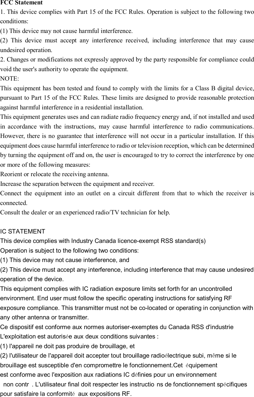 FCC Statement 1. This device complies with Part 15 of the FCC Rules. Operation is subject to the following two conditions: (1) This device may not cause harmful interference. (2)  This  device  must  accept  any  interference  received,  including  interference  that  may  cause undesired operation. 2. Changes or modifications not expressly approved by the party responsible for compliance could void the user&apos;s authority to operate the equipment. NOTE:   This equipment has been tested and found to comply with the limits for a Class B digital device, pursuant to Part 15 of the FCC Rules. These limits are designed to provide reasonable protection against harmful interference in a residential installation. This equipment generates uses and can radiate radio frequency energy and, if not installed and used in  accordance  with  the  instructions,  may  cause  harmful  interference  to  radio  communications. However, there is no guarantee that interference will not occur in a particular installation. If this equipment does cause harmful interference to radio or television reception, which can be determined by turning the equipment off and on, the user is encouraged to try to correct the interference by one or more of the following measures: Reorient or relocate the receiving antenna. Increase the separation between the equipment and receiver. Connect  the  equipment  into  an  outlet  on  a  circuit  different  from  that  to  which  the  receiver  is connected.   Consult the dealer or an experienced radio/TV technician for help.  IC STATEMENT This device complies with Industry Canada licence-exempt RSS standard(s) Operation is subject to the following two conditions: (1) This device may not cause interference, and (2) This device must accept any interference, including interference that may cause undesired operation of the device. This equipment complies with IC radiation exposure limits set forth for an uncontrolled environment. End user must follow the specific operating instructions for satisfying RF exposure compliance. This transmitter must not be co-located or operating in conjunction with any other antenna or transmitter. Ce dispositif est conforme aux normes autoriser-exemptes du Canada RSS d&apos;industrie L&apos;exploitation est autorisée aux deux conditions suivantes : (1) l&apos;appareil ne doit pas produire de brouillage, et (2) l&apos;utilisateur de l&apos;appareil doit accepter tout brouillage radioélectrique subi, même si le brouillage est susceptible d&apos;en compromettre le fonctionnement.Cet  équipement est conforme avec l&apos;exposition aux radiations IC définies pour un environnement non contr . L&apos;utilisateur final doit respecter les instructio ns de fonctionnement spécifiques pour satisfaire la conformité  aux expositions RF.  